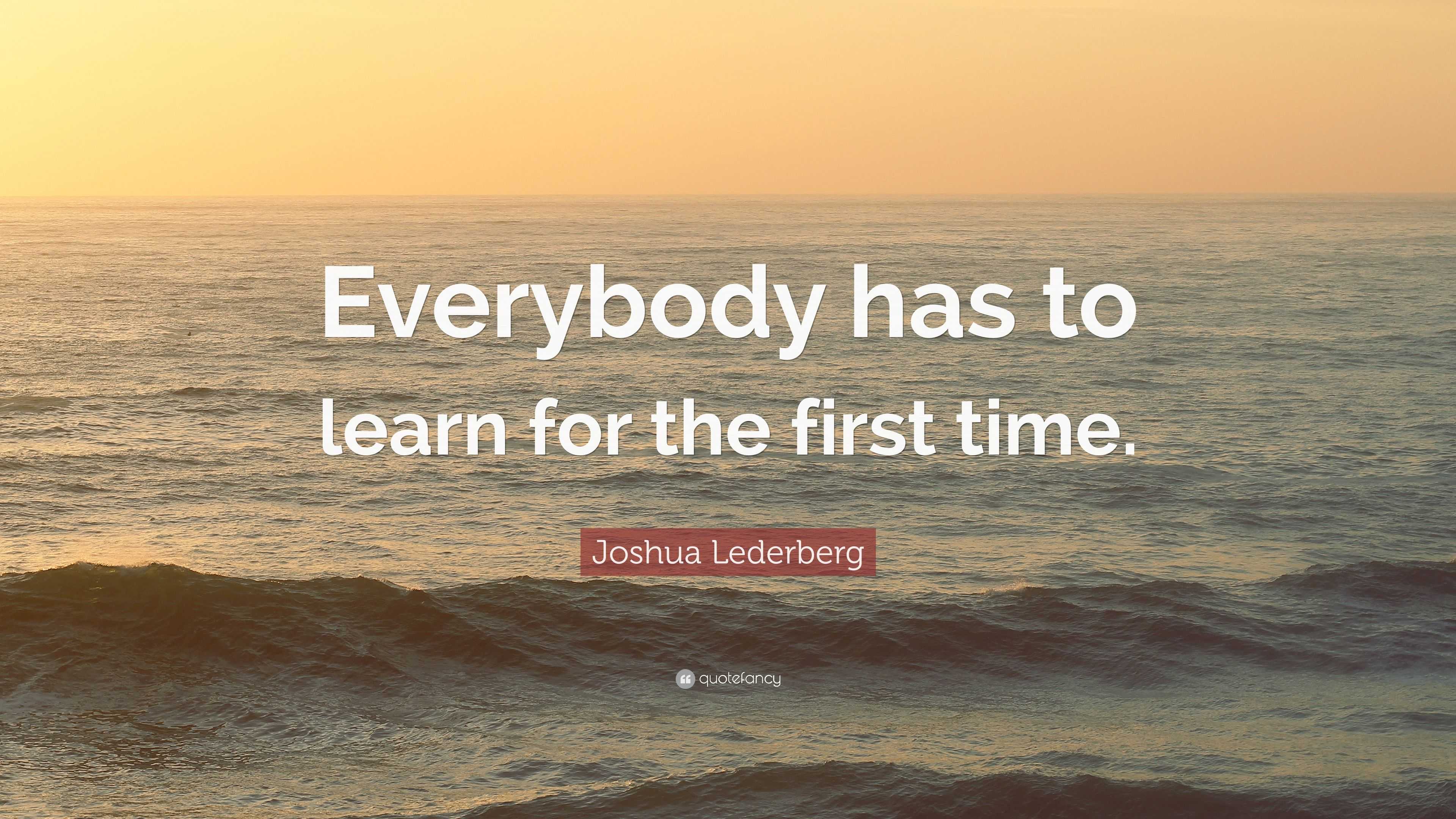 Joshua Lederberg Quote: “Everybody has to learn for the first time.”