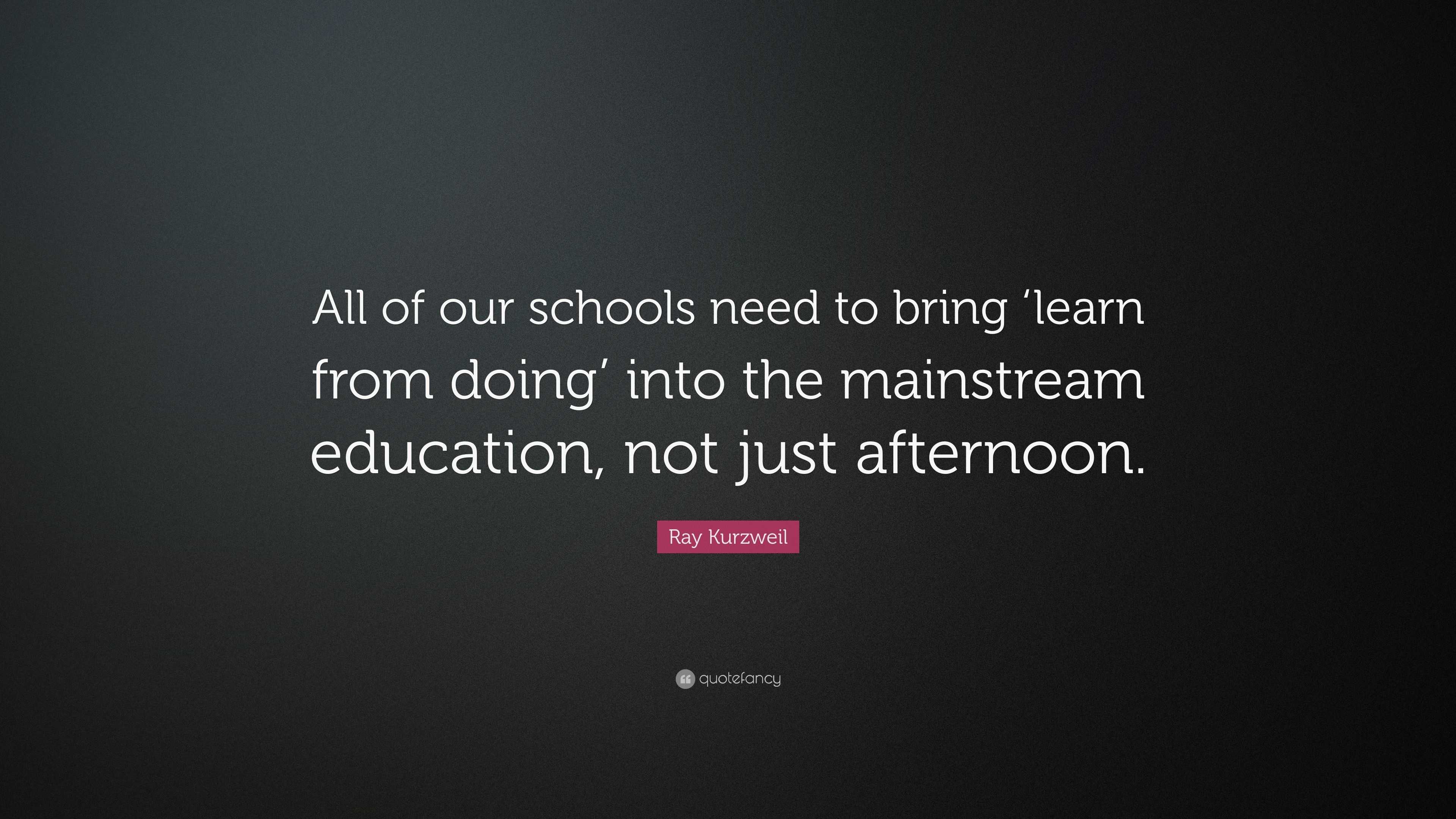 Ray Kurzweil Quote: “All of our schools need to bring ‘learn from doing ...