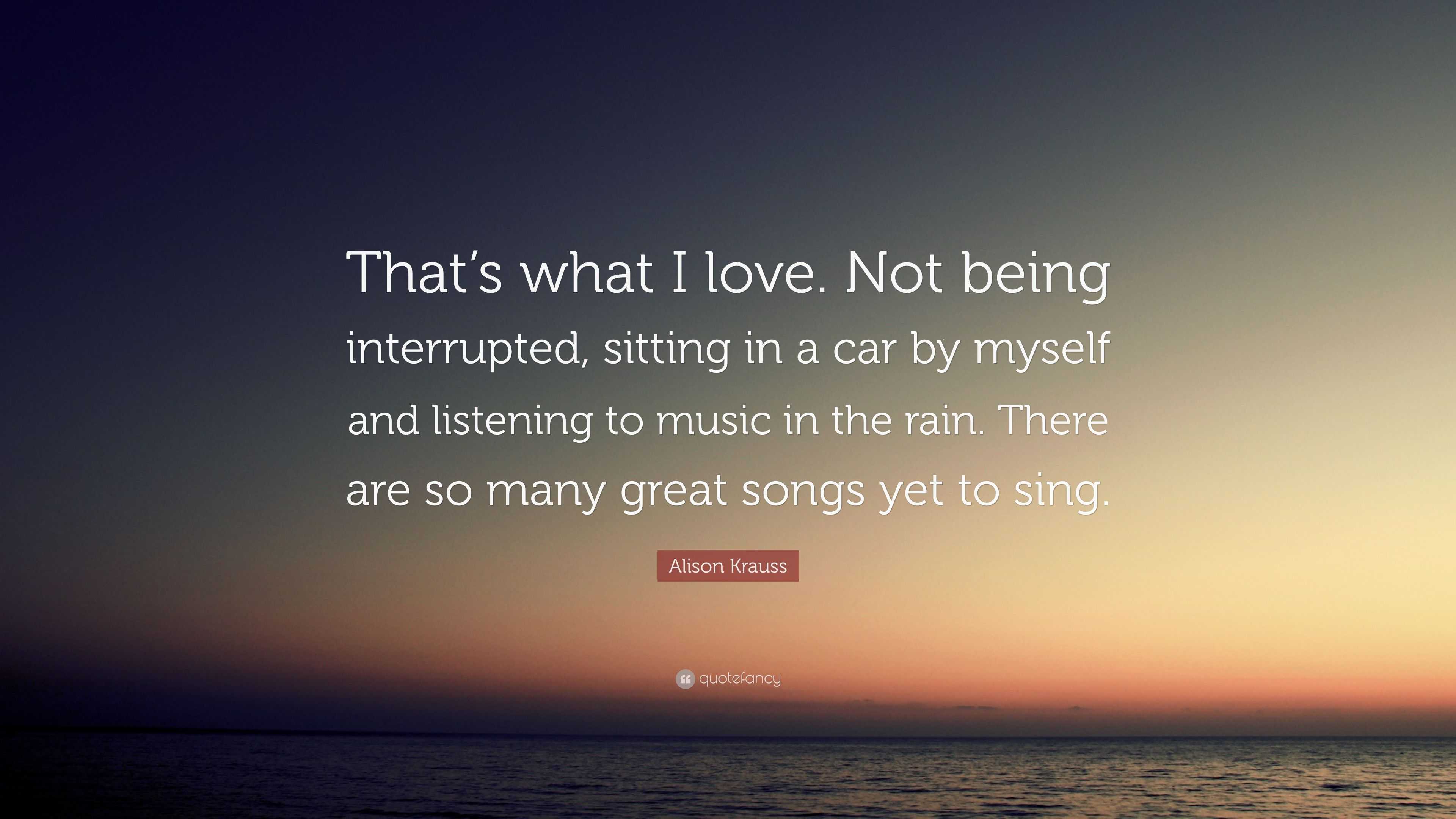 Alison Krauss Quote That S What I Love Not Being Interrupted Sitting In A Car By Myself And Listening To Music In The Rain There Are So M