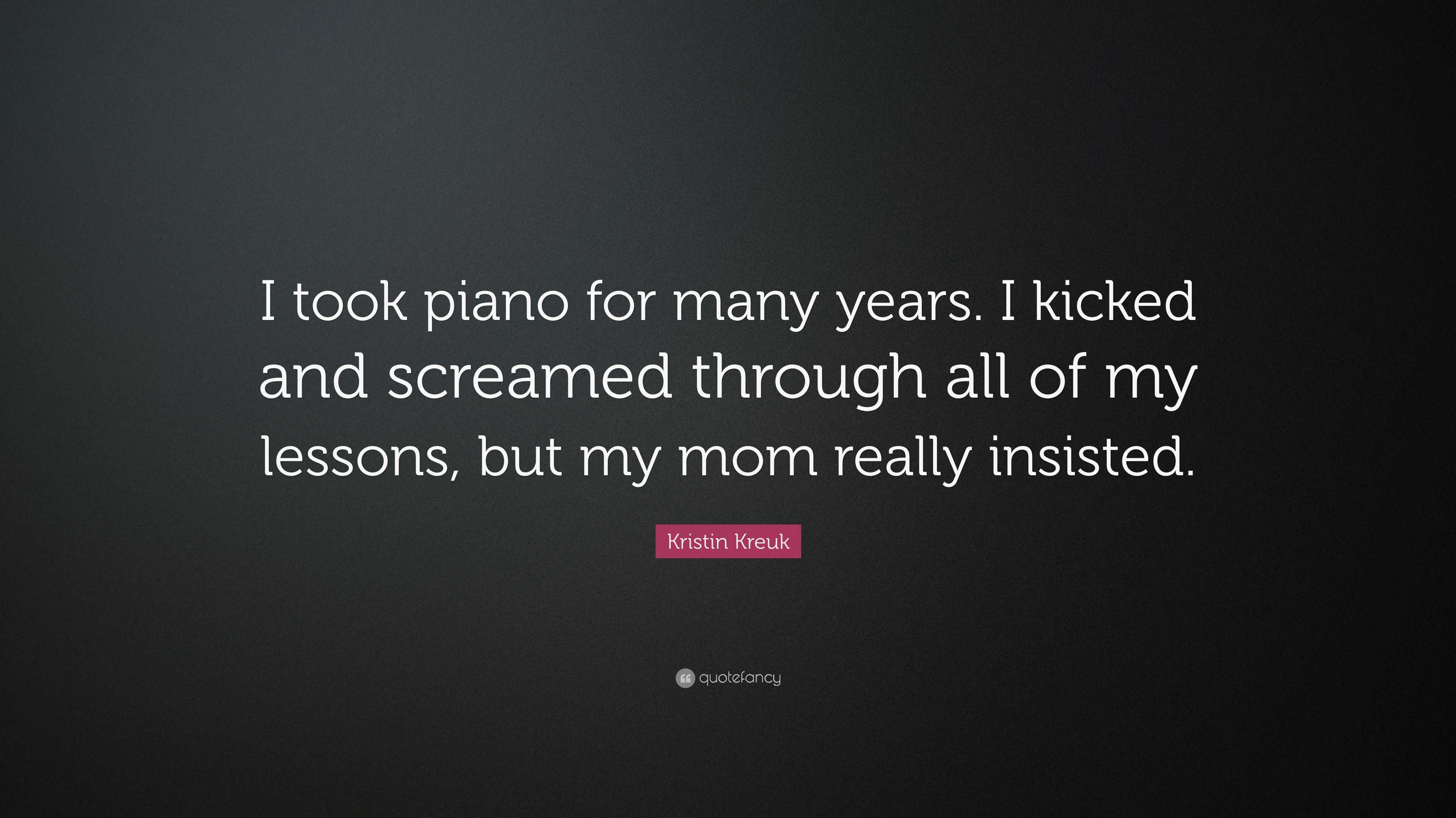 Kristin Kreuk Quote: “I took piano for many years. I kicked and screamed  through all of