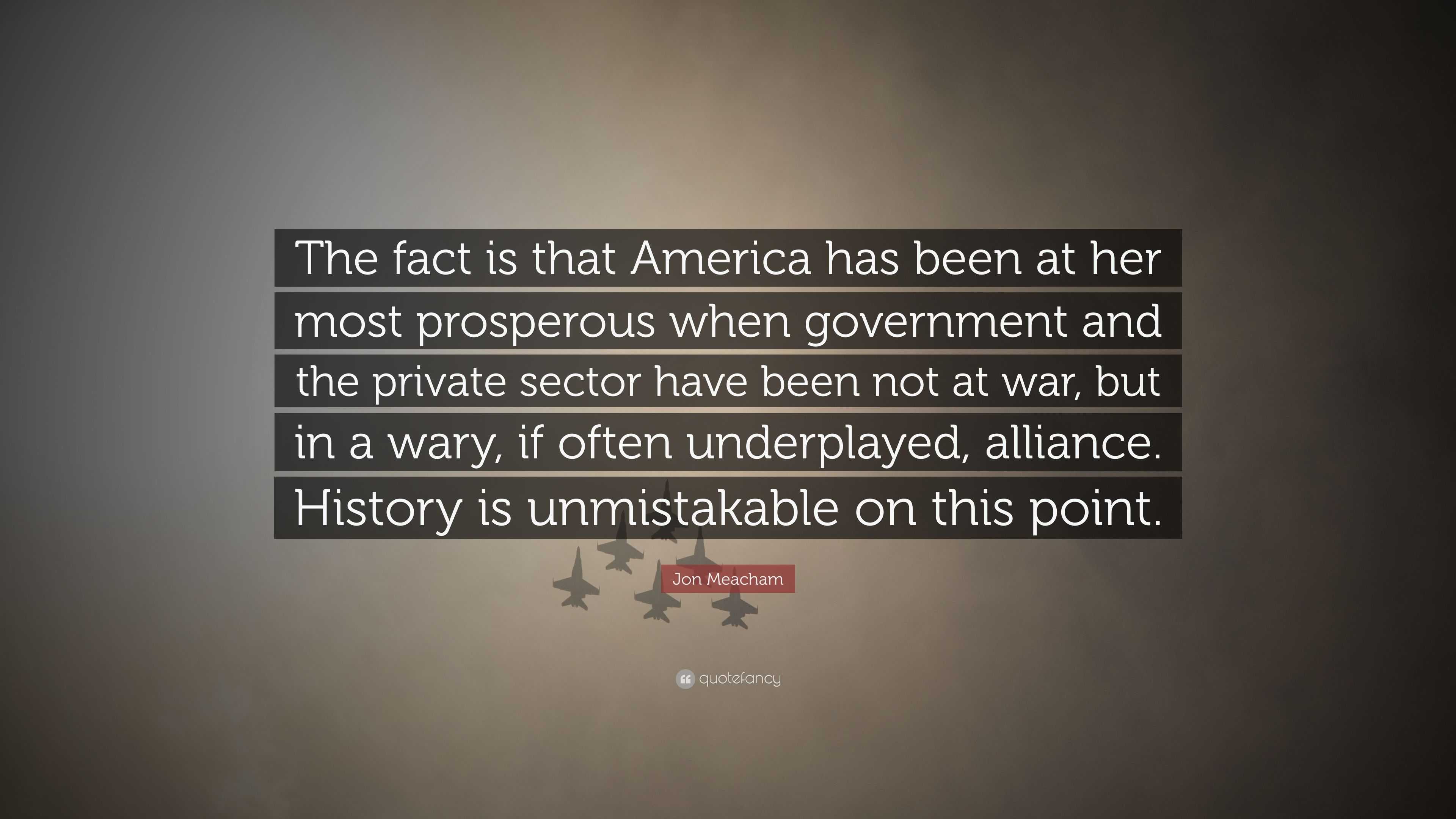 Jon Meacham Quote The Fact Is That America Has Been At Her Most Prosperous When Government And The Private Sector Have Been Not At War Bu