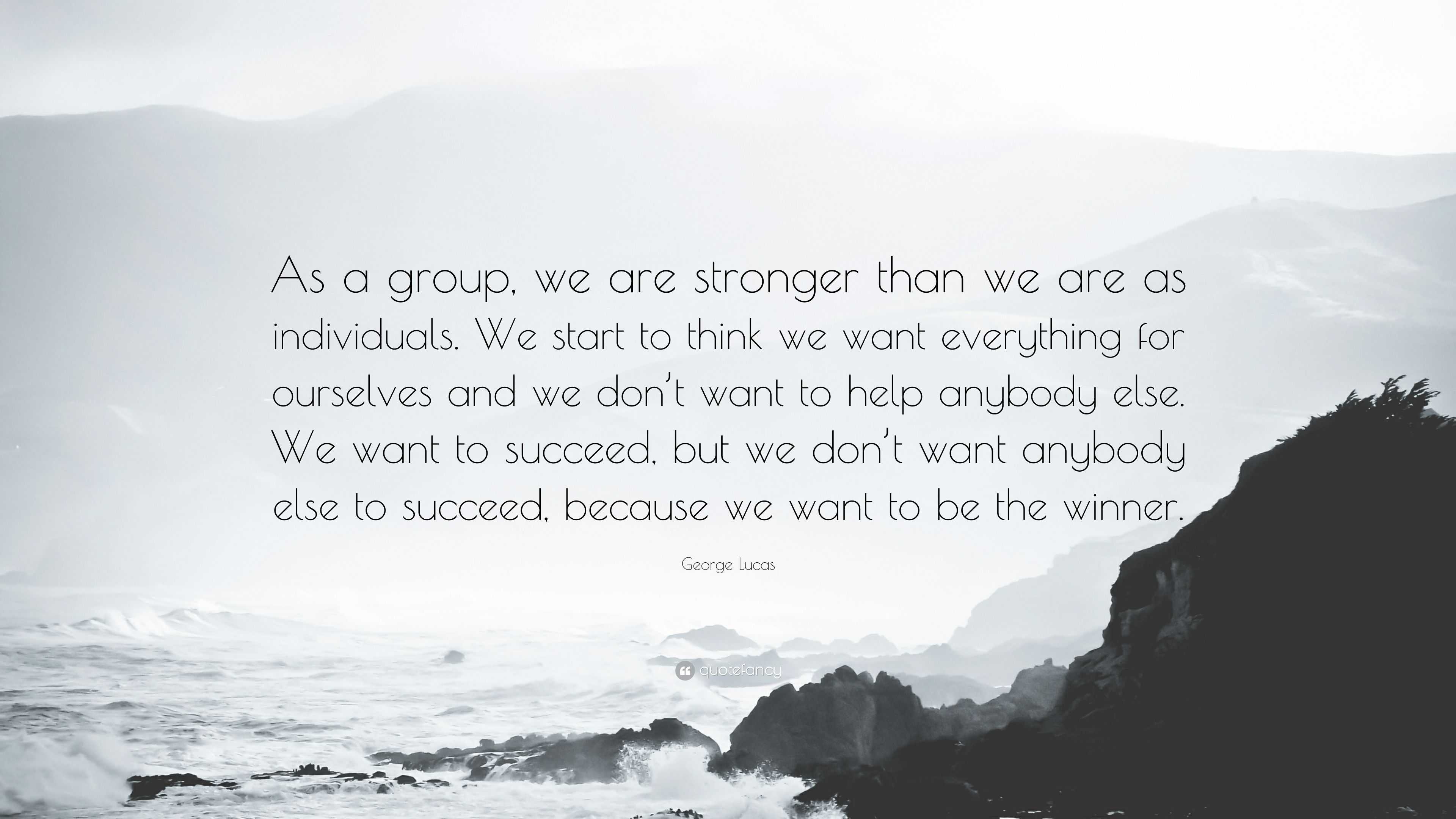 George Lucas Quote: “As a group, we are stronger than we are as  individuals. We start to think we want everything for ourselves and we  don't ”