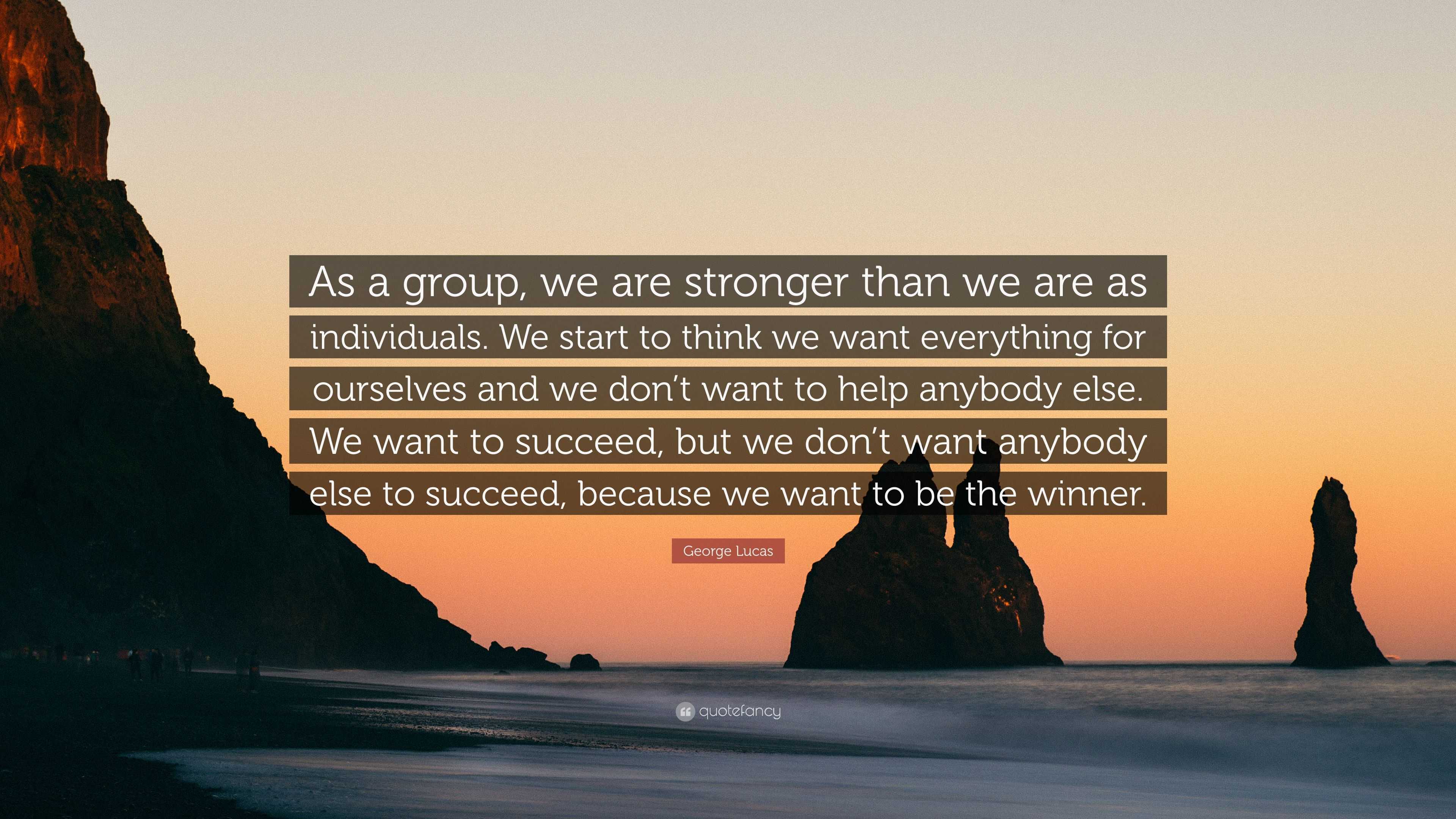 George Lucas Quote: “As a group, we are stronger than we are as  individuals. We start to think we want everything for ourselves and we  don't ”