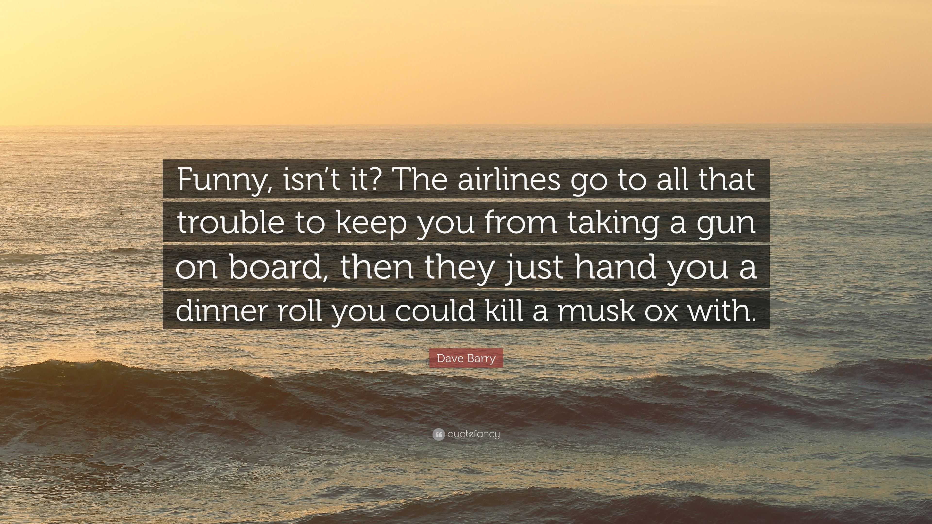 Dave Barry Quote: “Funny, isn't it? The airlines go to all that trouble to  keep you from taking a gun on board, then they just hand you a d...”