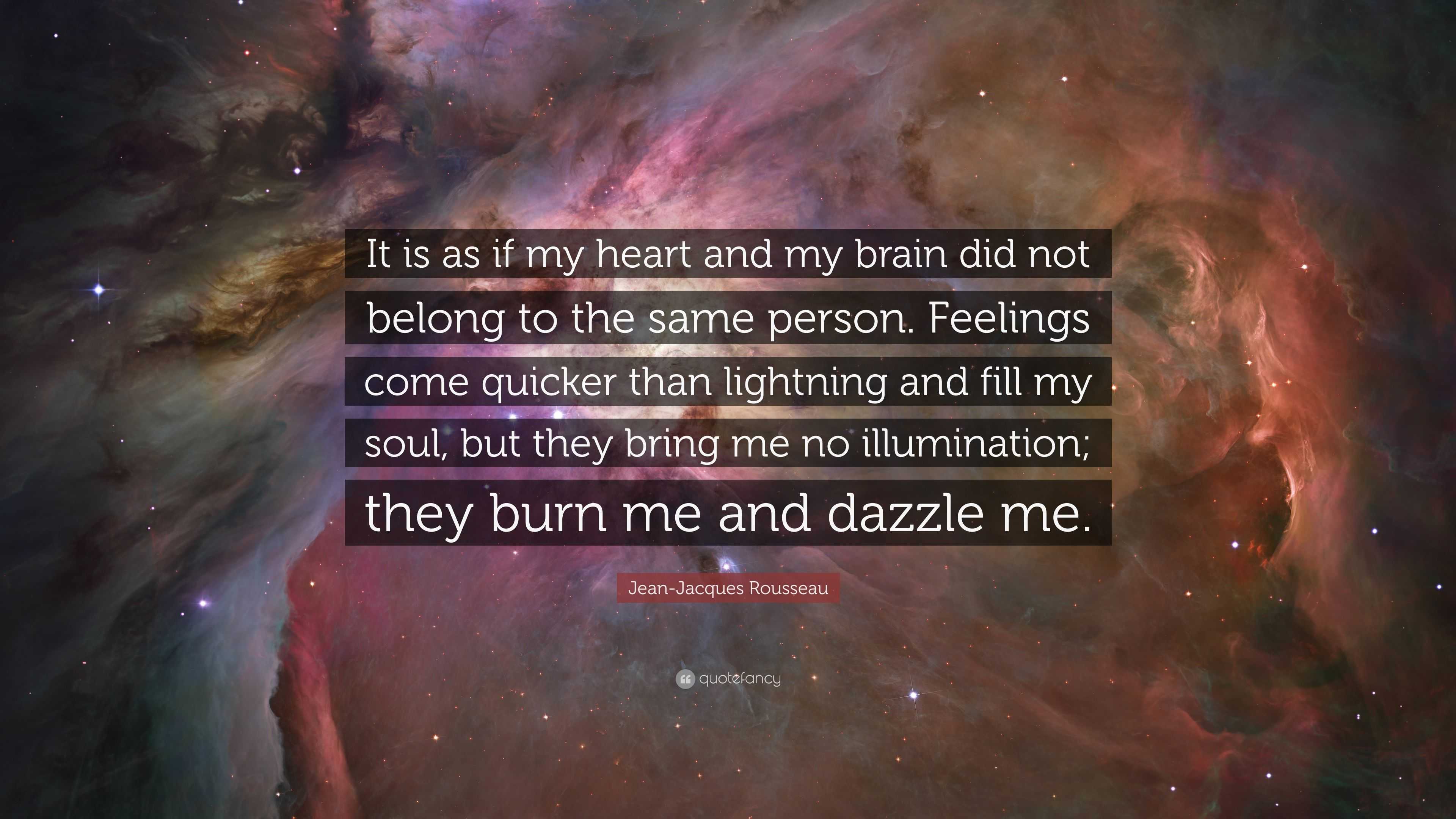 Jean-Jacques Rousseau Quote: “It is as if my heart and my brain did not  belong to the same person. Feelings come quicker than lightning and fill my  so...”