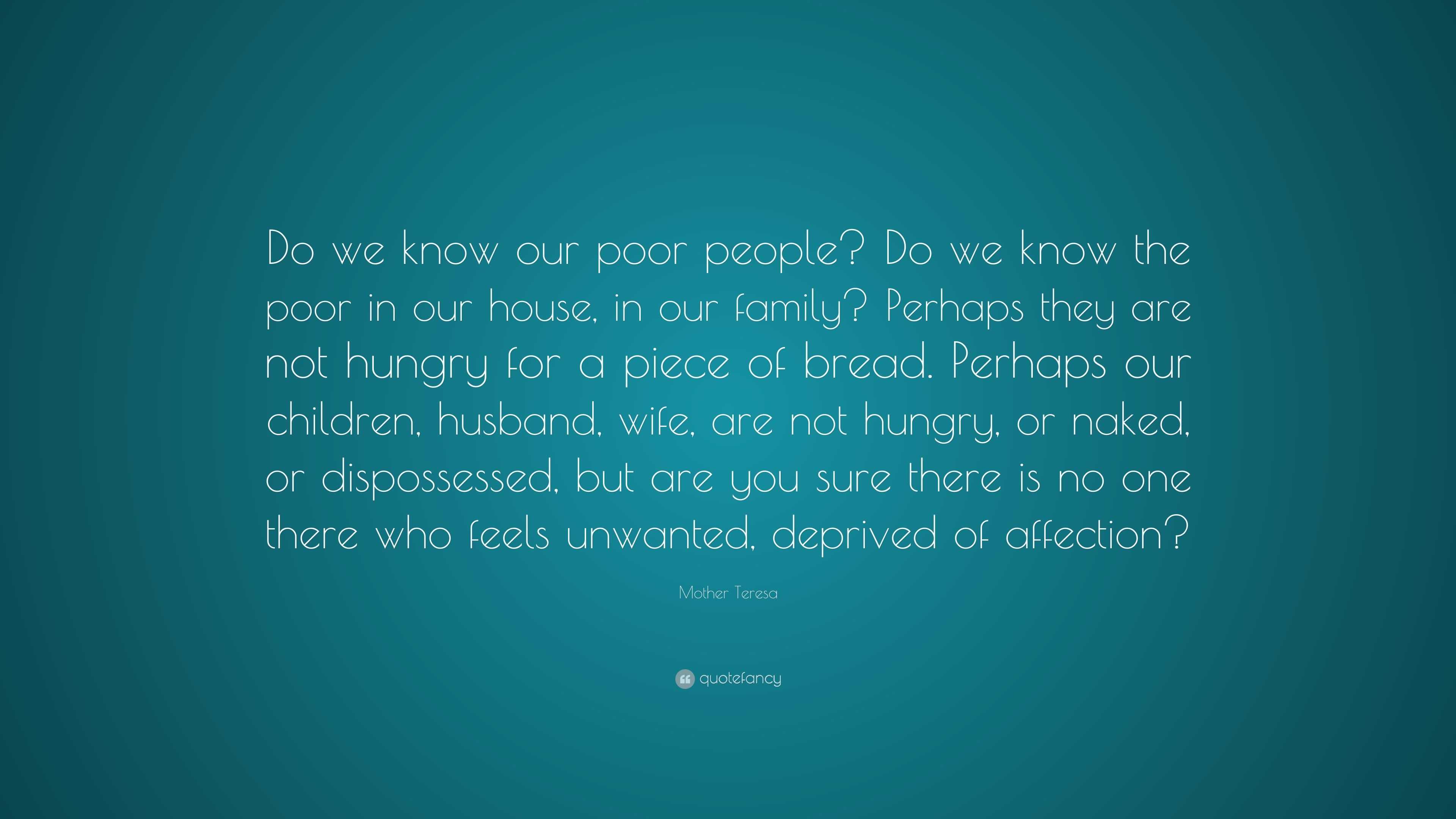 Mother Teresa Quote: “Do we know our poor people? Do we know the poor in  our house, in our family? Perhaps they are not hungry for a piece of ...”