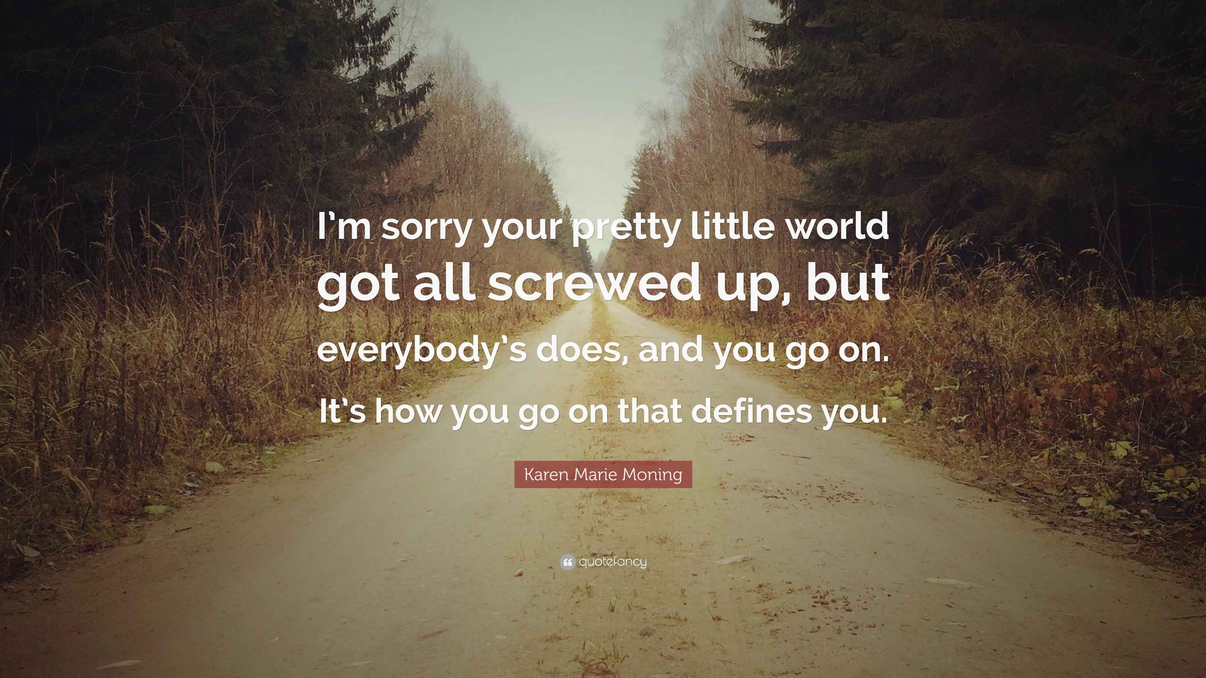 Karen Marie Moning Quote: “I'm sorry your pretty little world got all  screwed up, but everybody's does, and you go on. It's how you go on that...”, image size:3840x2160