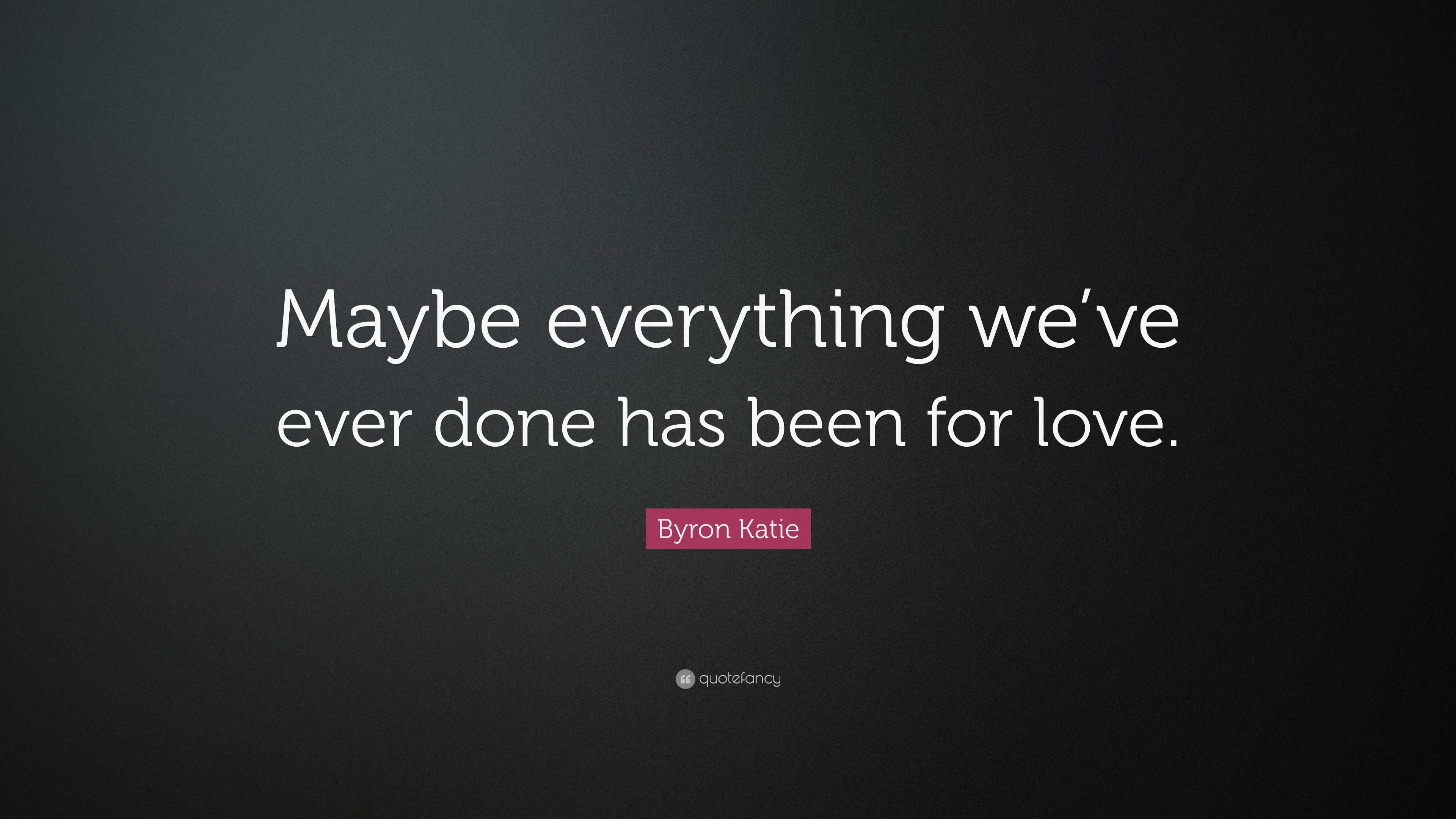 Byron Katie Quote: “Maybe everything we’ve ever done has been for love.”