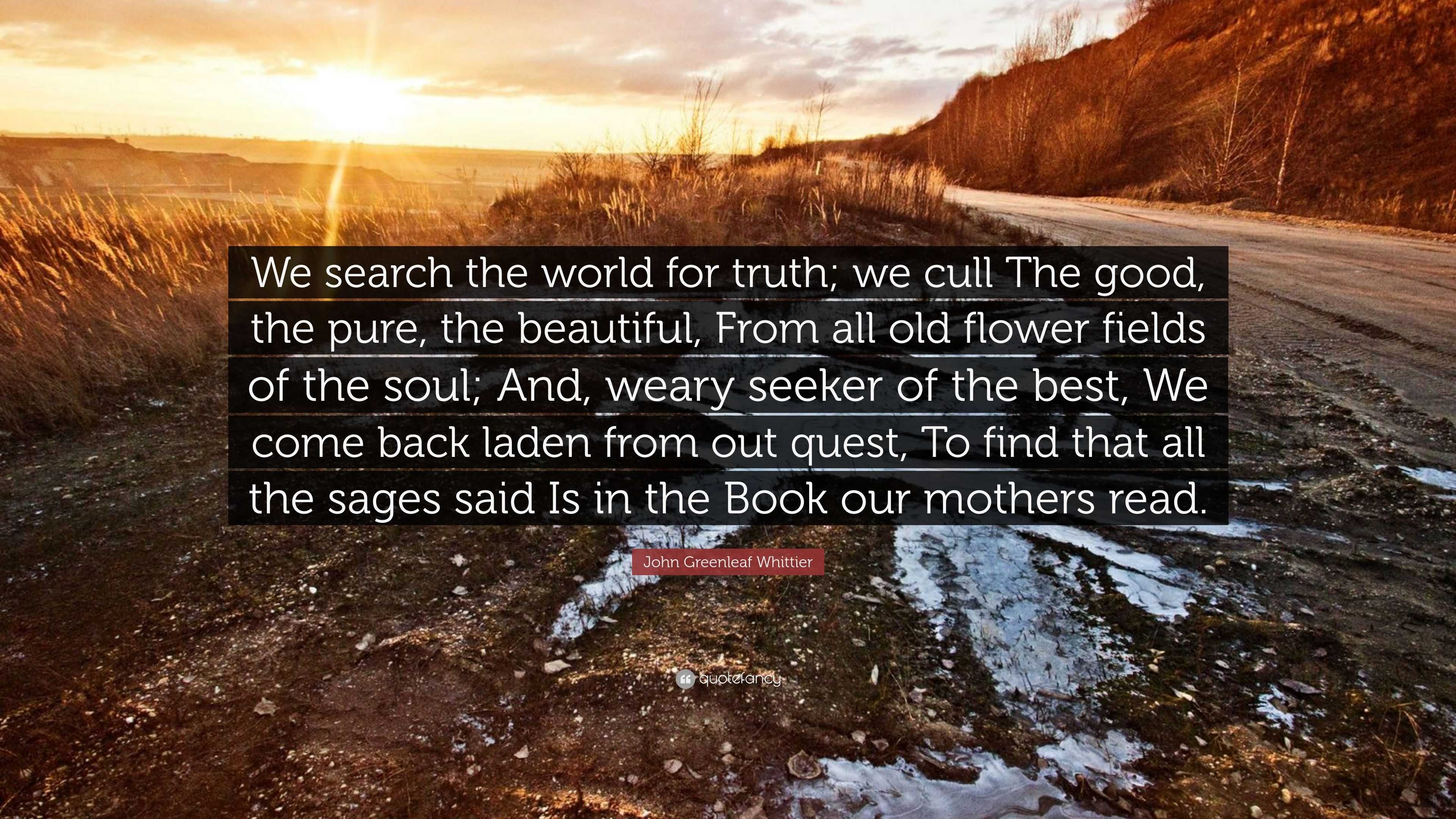 John Greenleaf Whittier Quote: “We search the world for truth; we cull The  good, the pure, the beautiful, From all old flower fields of the soul; And,  w”