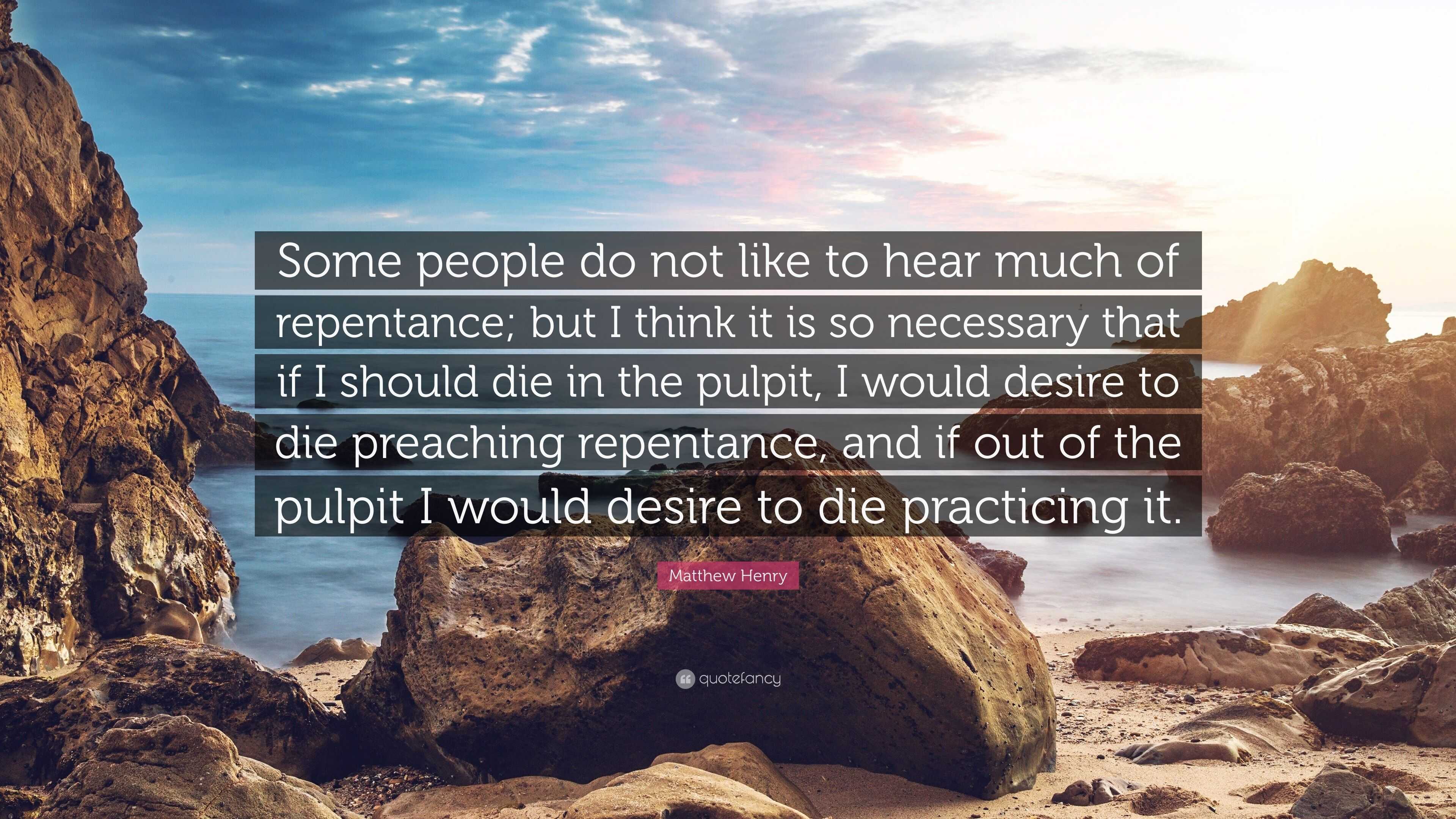 Matthew Henry Quote: “Some people do not like to hear much of repentance;  but I think it is so necessary that if I should die in the pulpit, I...”