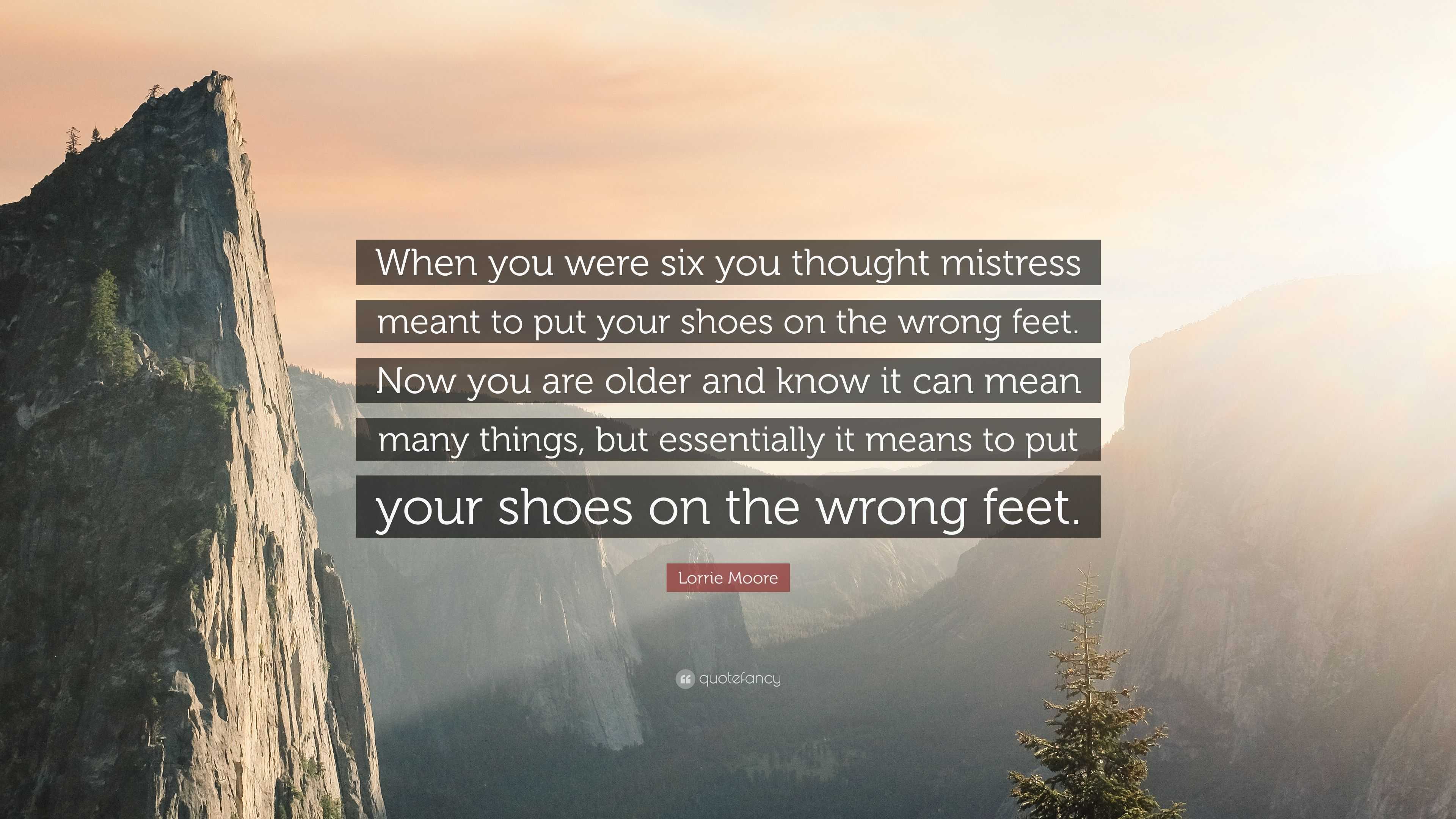 Lorrie Moore Quote: “When you were six you thought mistress meant to put  your shoes on the wrong feet. Now you are older and know it can mean...”