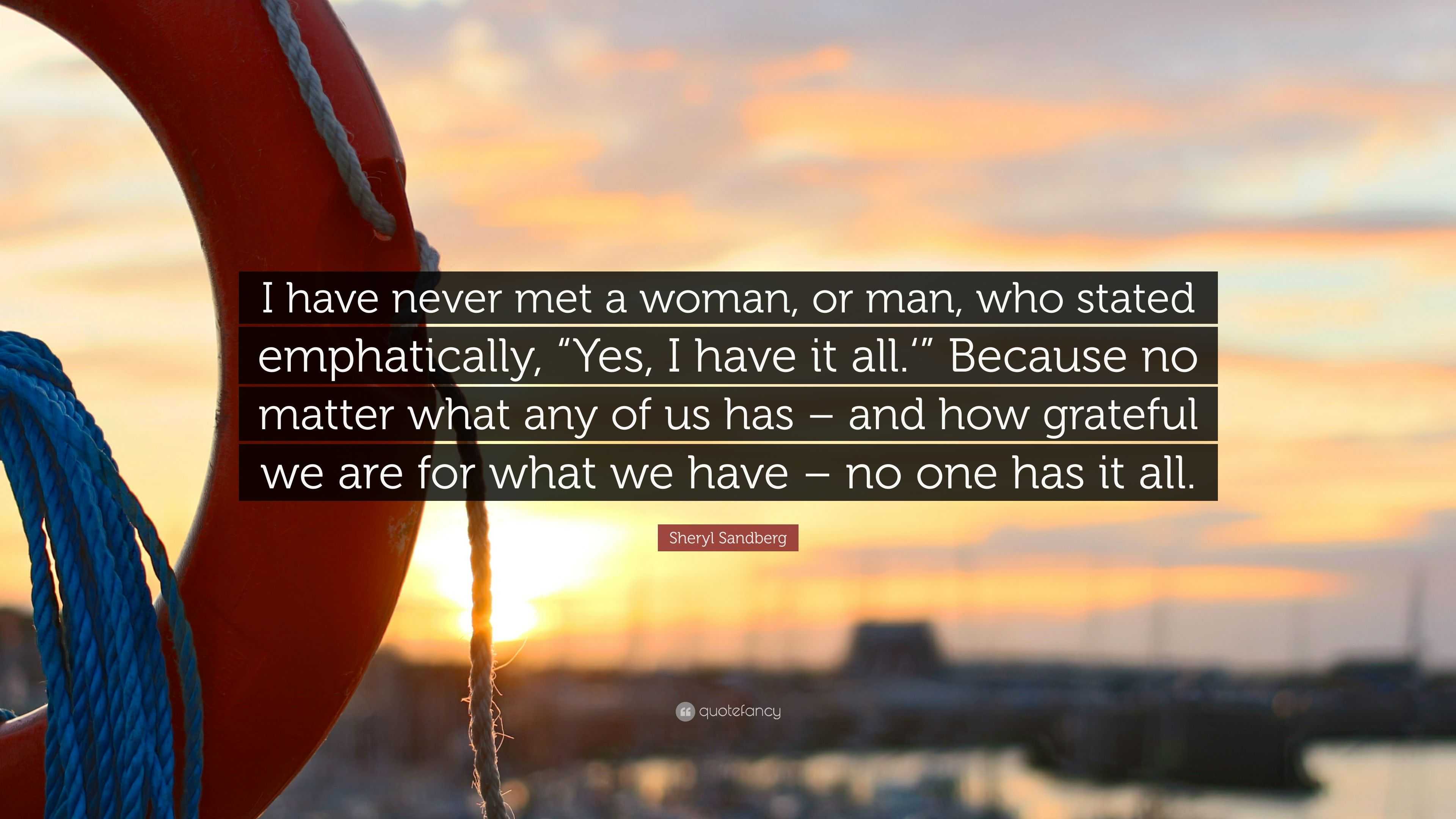 Sheryl Sandberg Quote: “I have never met a woman, or man, who stated  emphatically, “Yes, I have it all.” Because no matter what any of us has  –...”