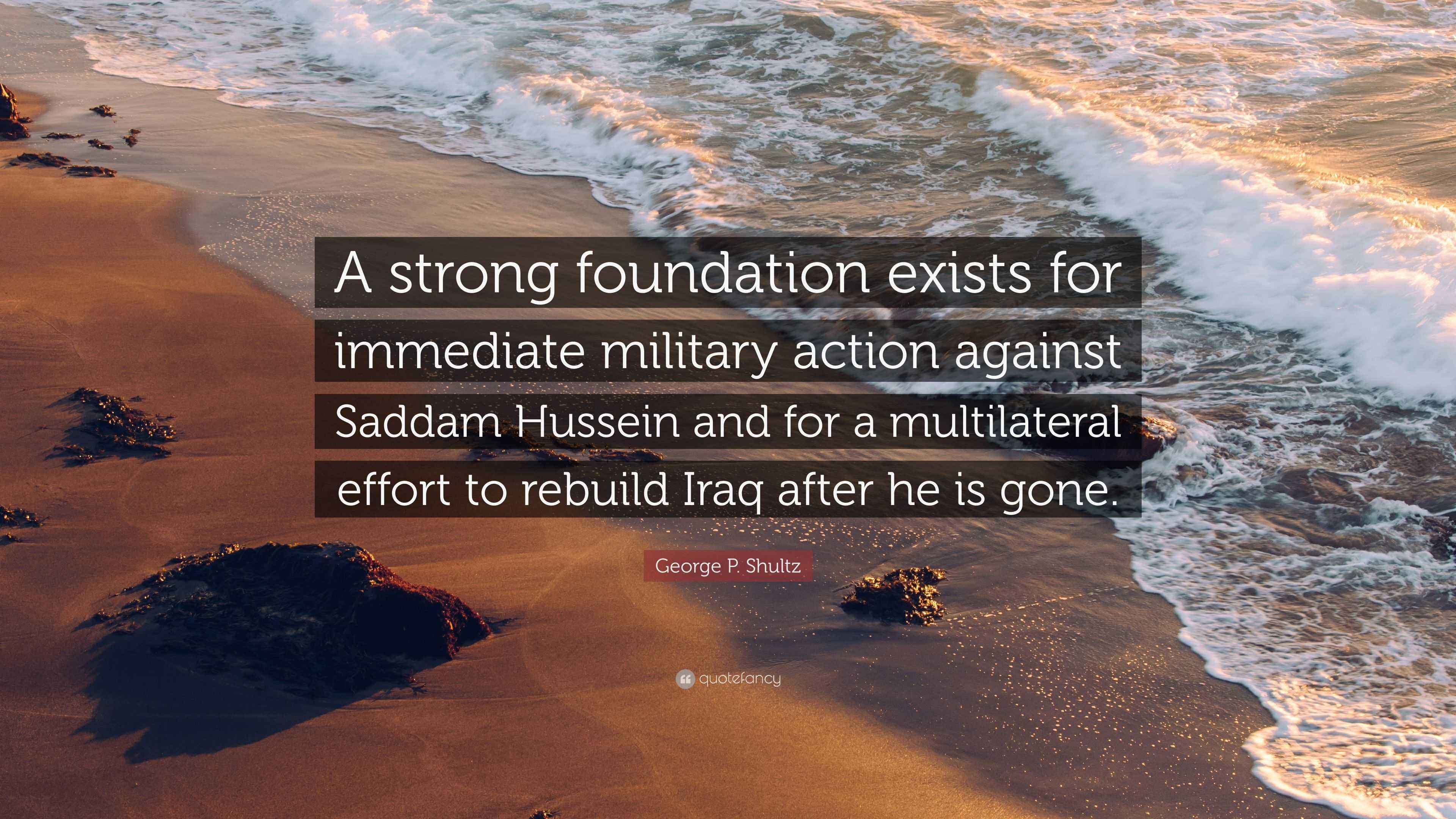 George P. Shultz Quote: “A strong foundation exists for immediate military  action against Saddam Hussein and for a multilateral effort to rebuild...”