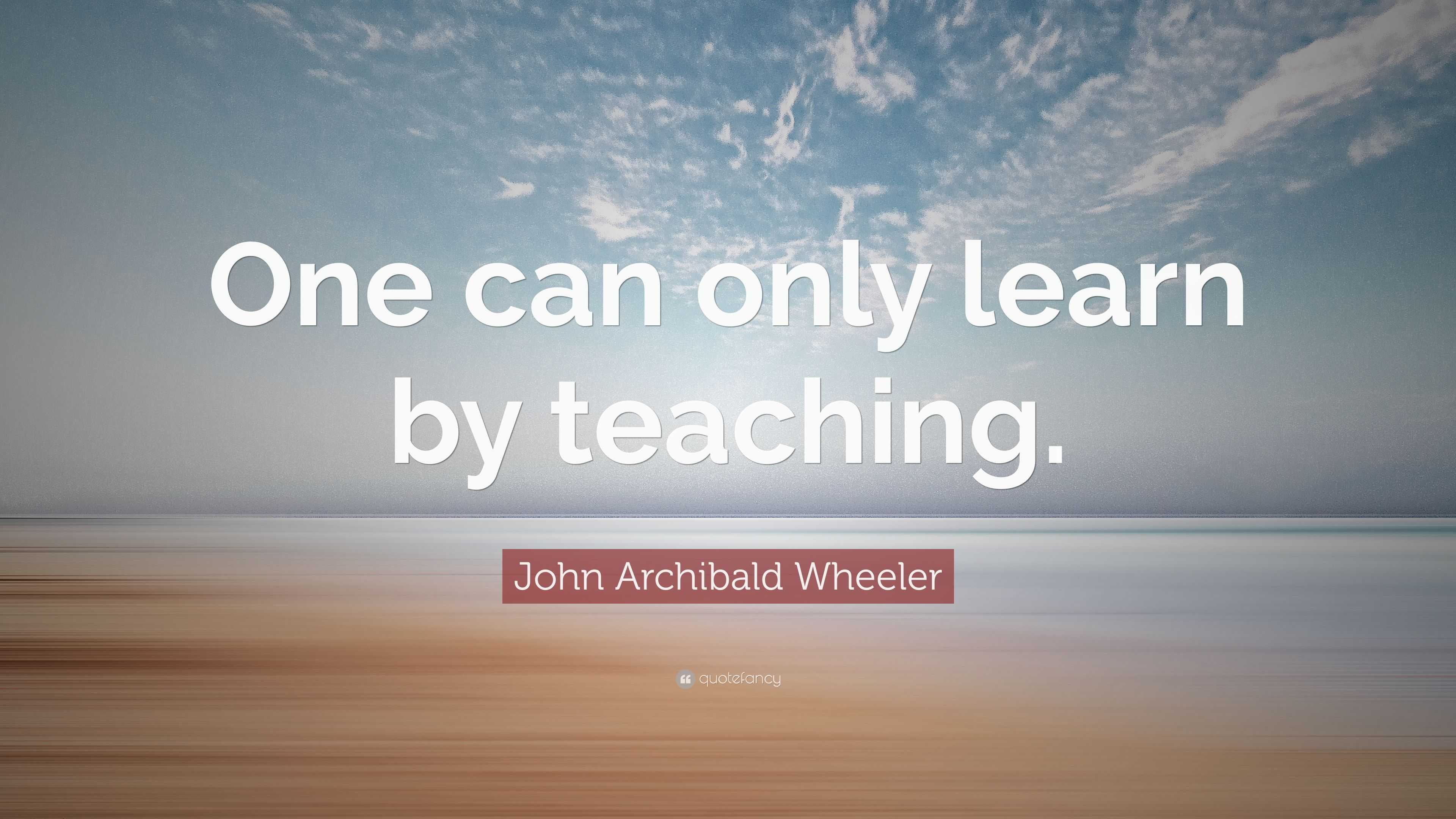 John Archibald Wheeler Quote: “One can only learn by teaching.”