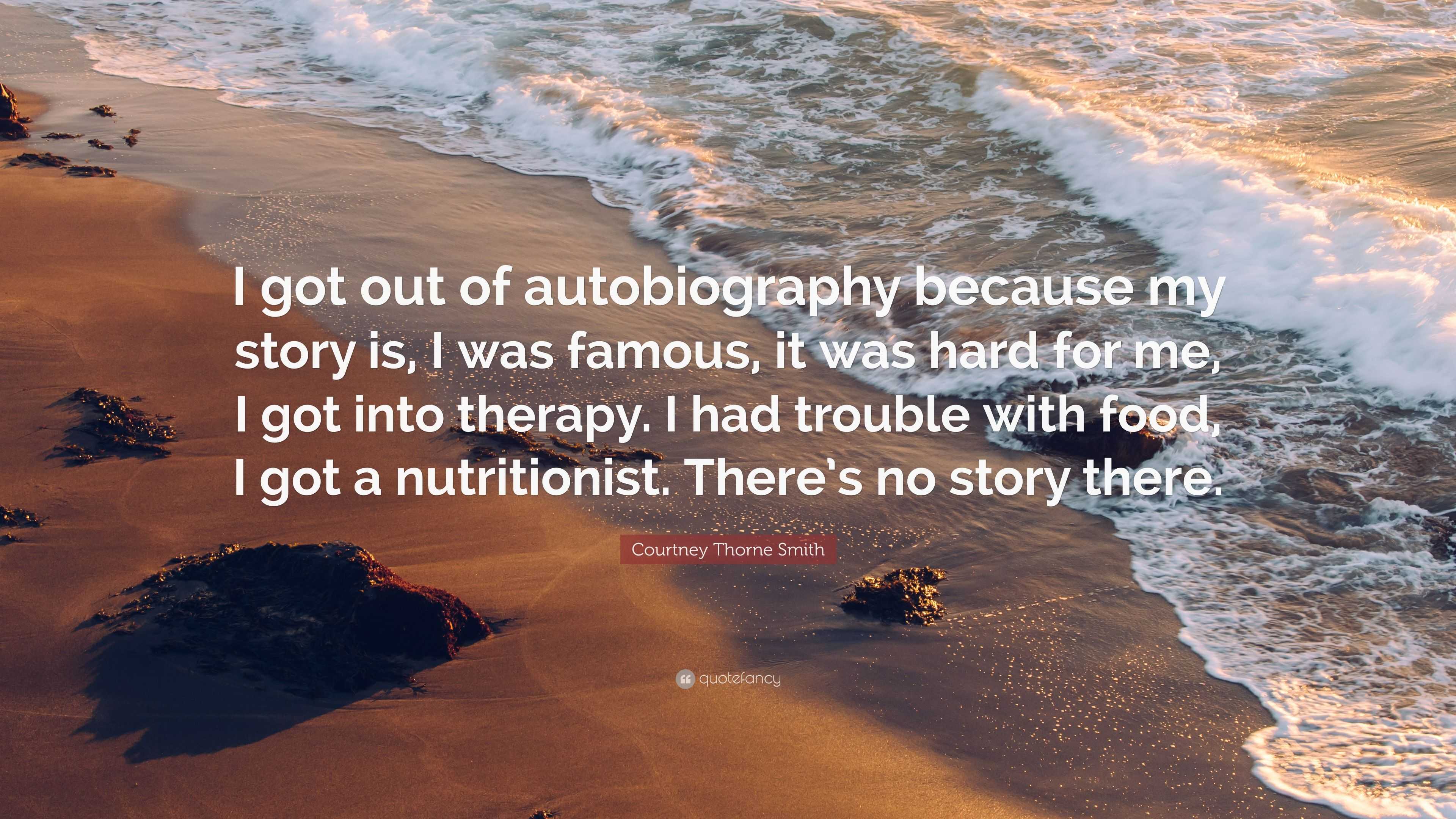 Courtney Thorne Smith Quote: “I got out of autobiography because my story  is, I was famous, it was hard for me, I got into therapy. I had trouble  with...”