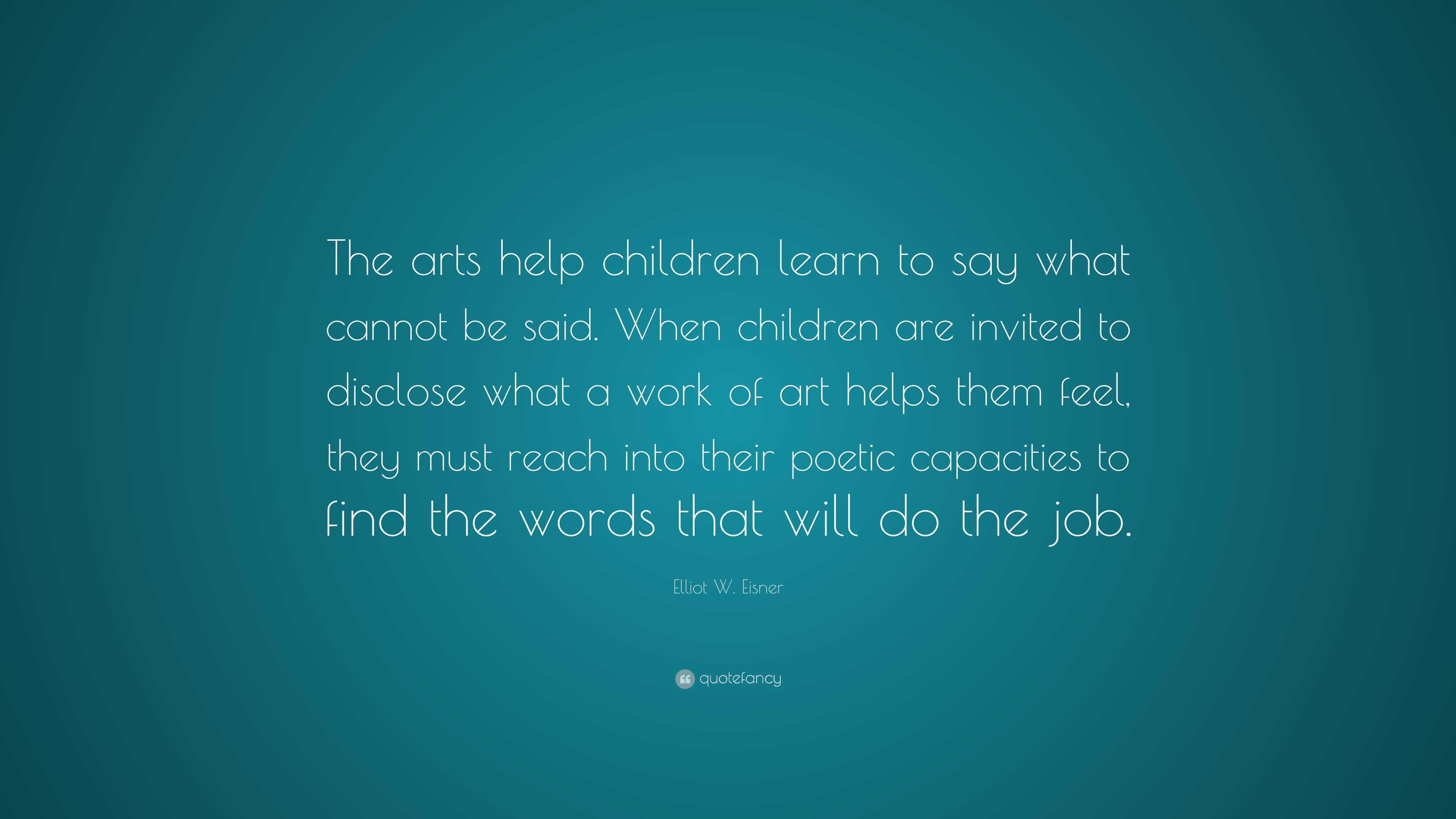 Elliot W. Eisner Quote: “The arts help children learn to say what ...