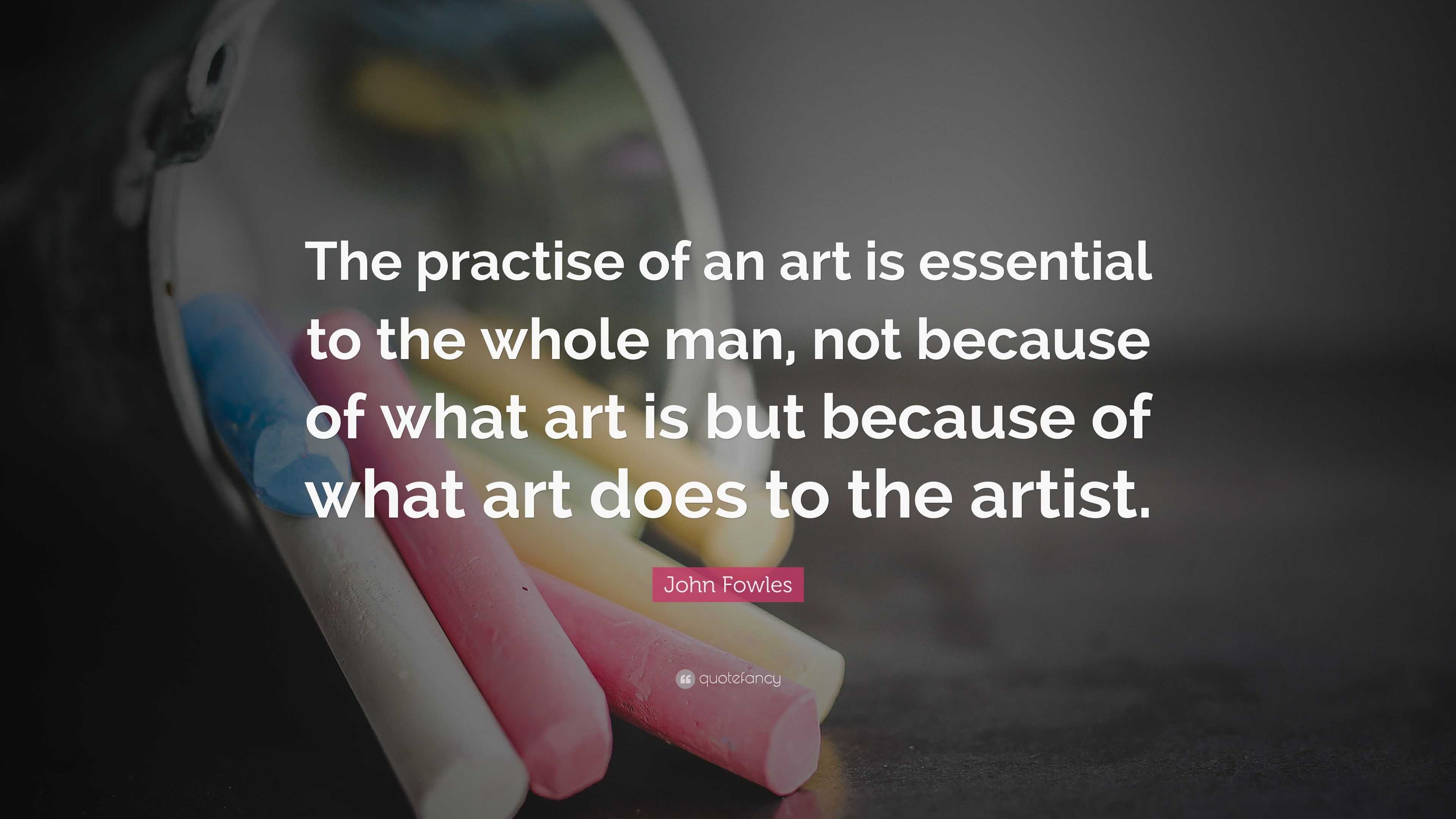 John Fowles Quote: “The practise of an art is essential to the whole ...