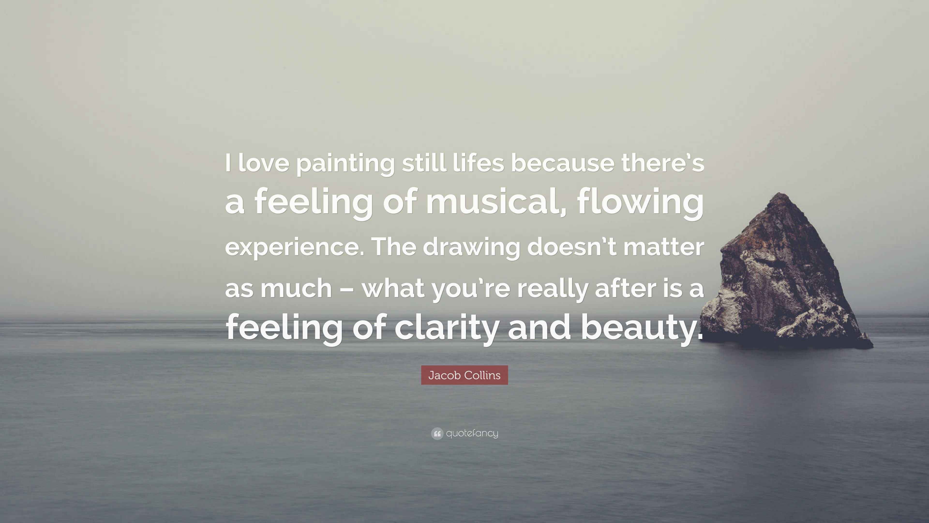 Jacob Collins Quote I Love Painting Still Lifes Because There S A Feeling Of Musical Flowing Experience The Drawing Doesn T Matter As Much