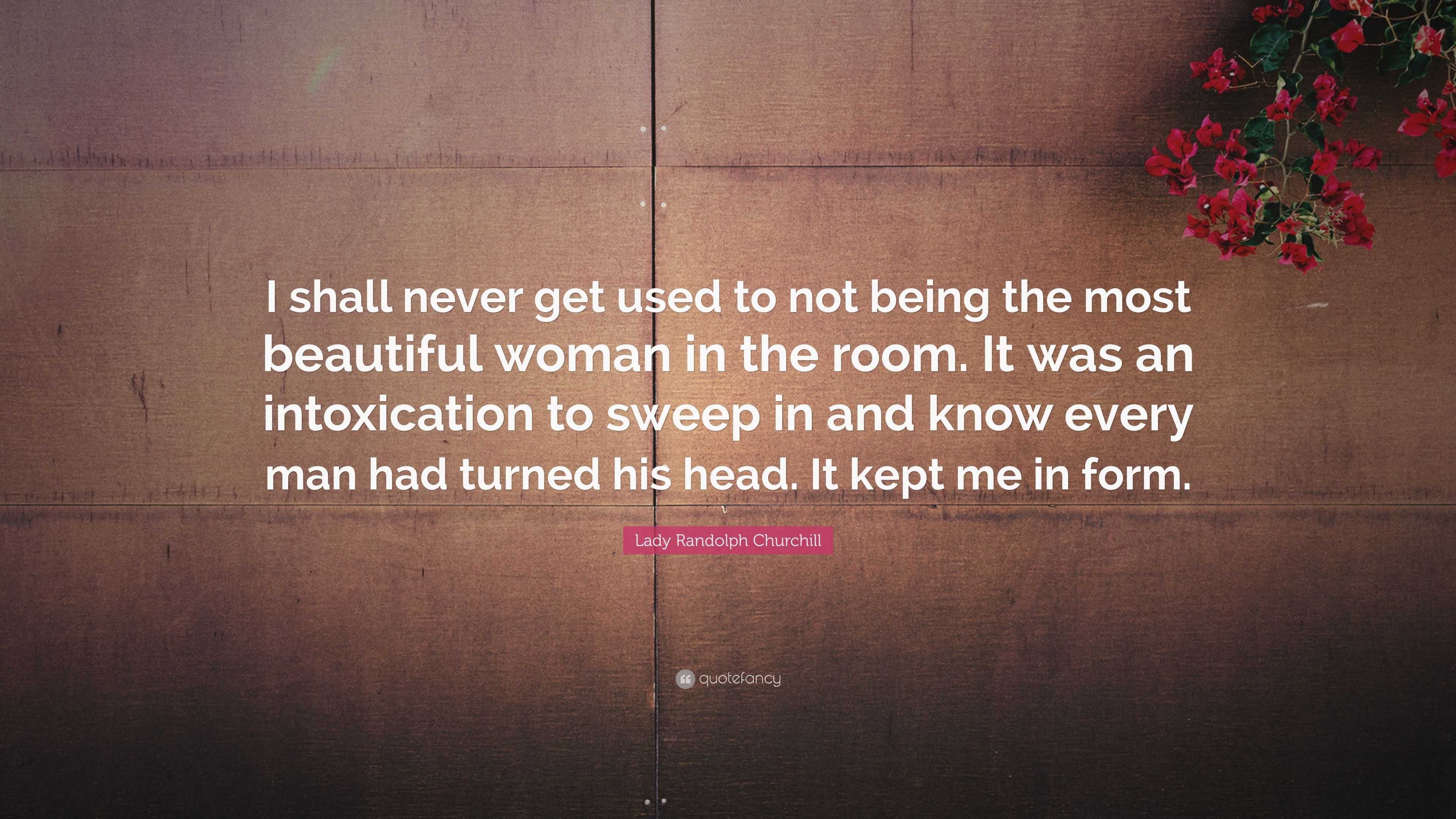 Lady Randolph Churchill Quote: “I shall never get used to not being the  most beautiful woman in the room. It was an intoxication to sweep in and  know ev...”