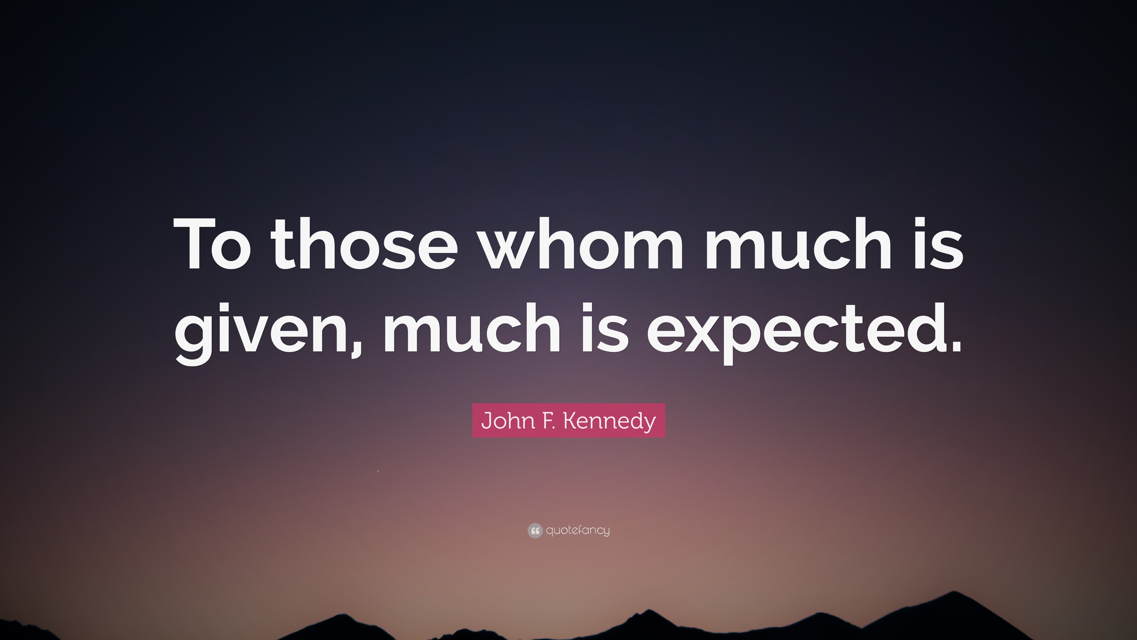 “To those whom much is given, much is expected.” — John F. Kennedy