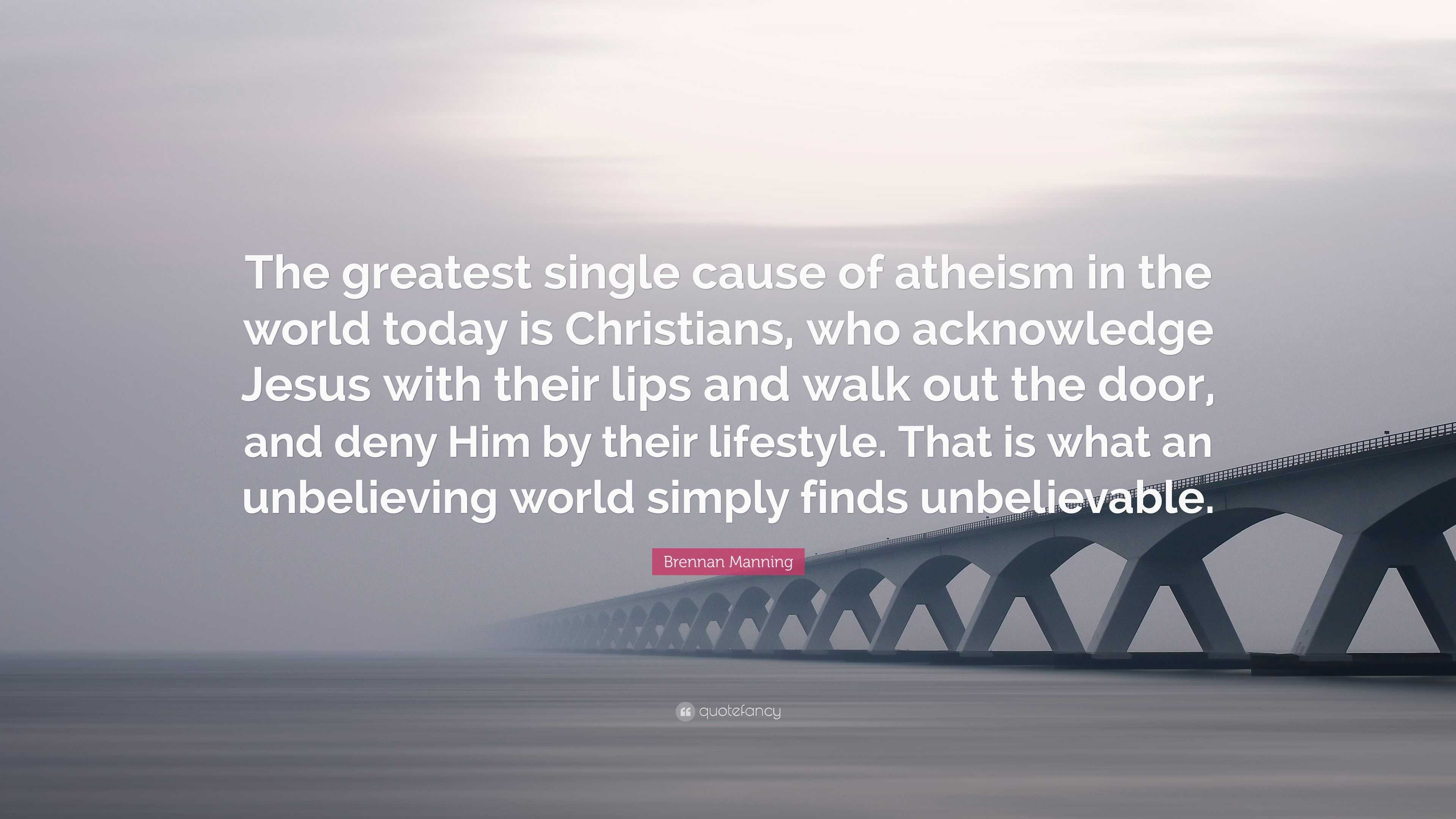 Brennan Manning Quote: “The greatest single cause of atheism in the world  today is Christians, who acknowledge Jesus with their lips and walk ou”