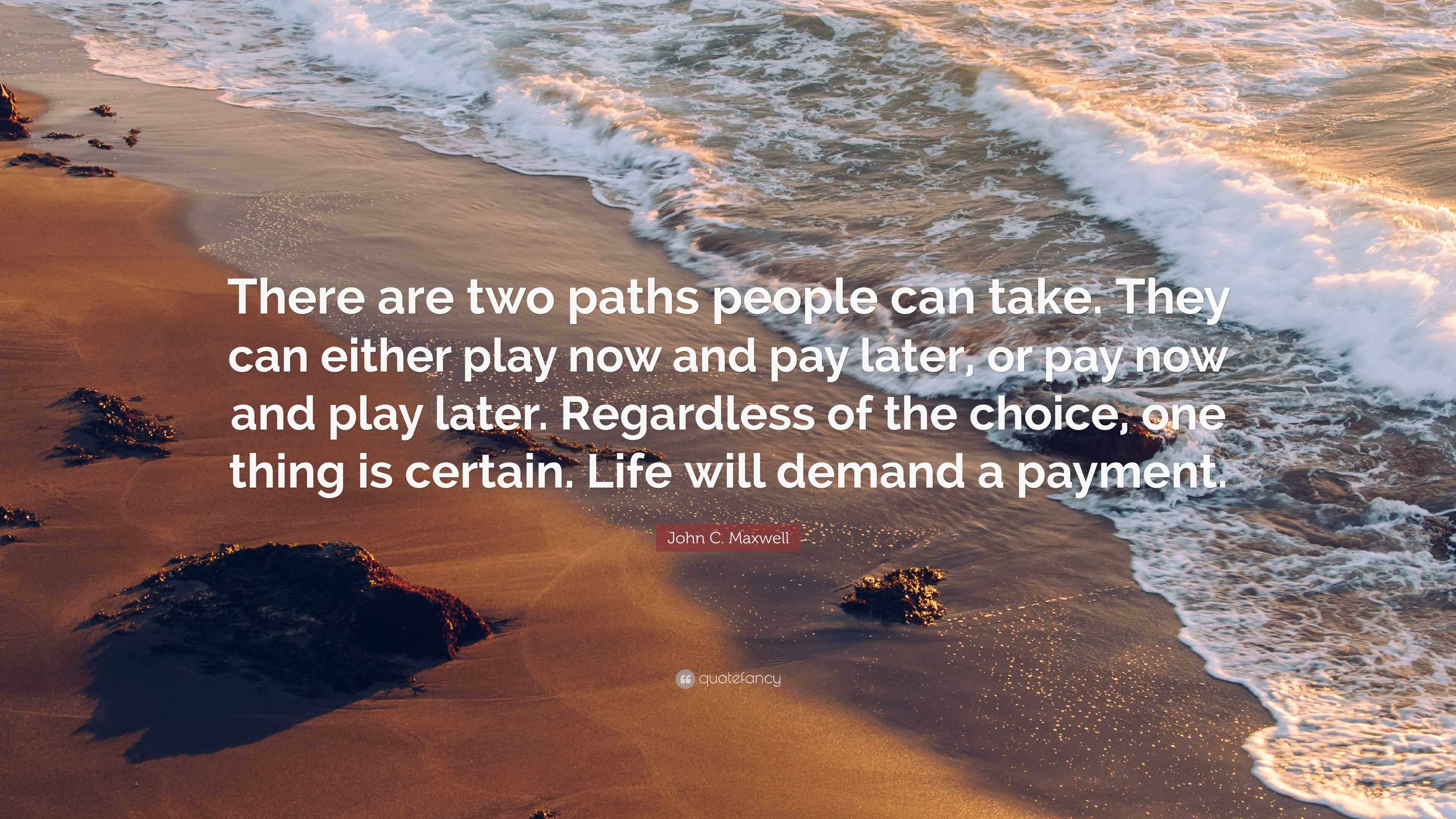 John C. Maxwell Quote: “There are two paths people can take. They can  either play now and pay later, or pay now and play later. Regardless of  th”