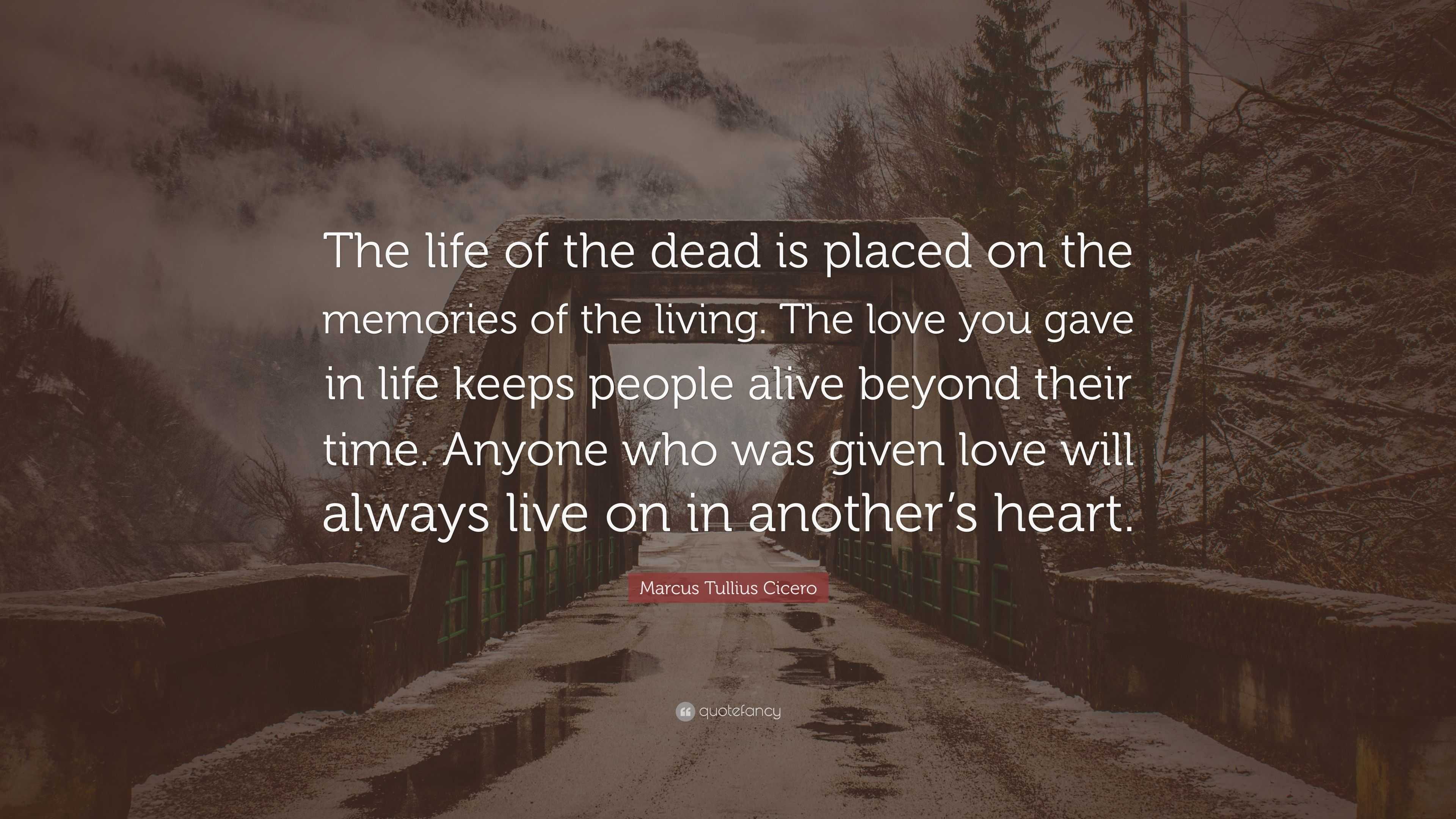 Marcus Tullius Cicero Quote The Life Of The Dead Is Placed On The Memories Of The Living The Love You Gave In Life Keeps People Alive Beyond Their