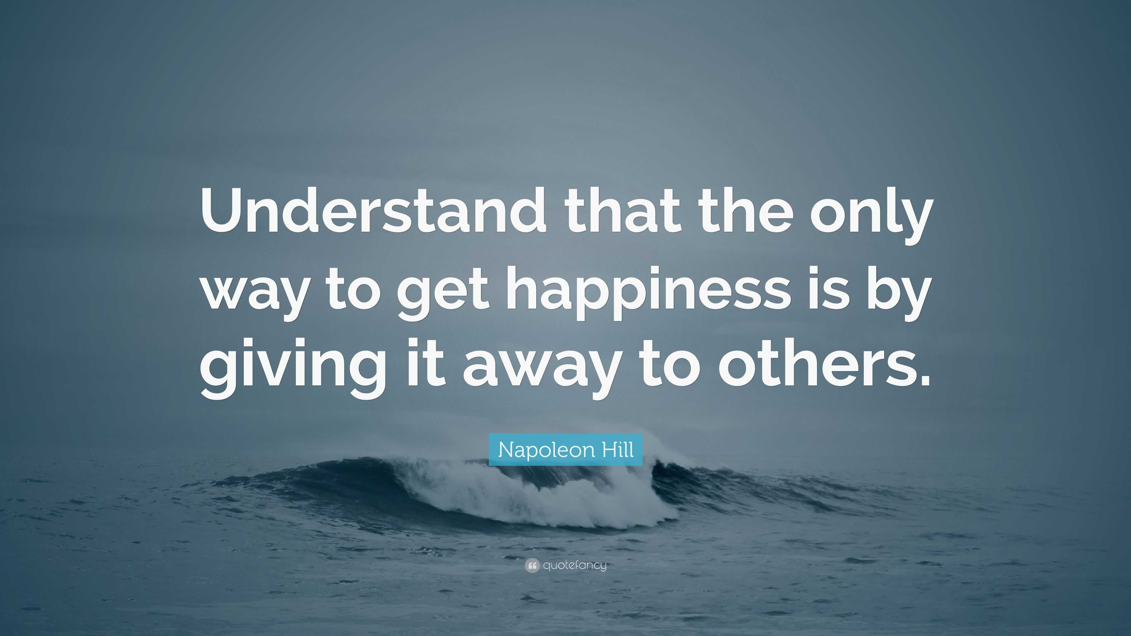 Napoleon Hill Quote: “Understand that the only way to get happiness is ...