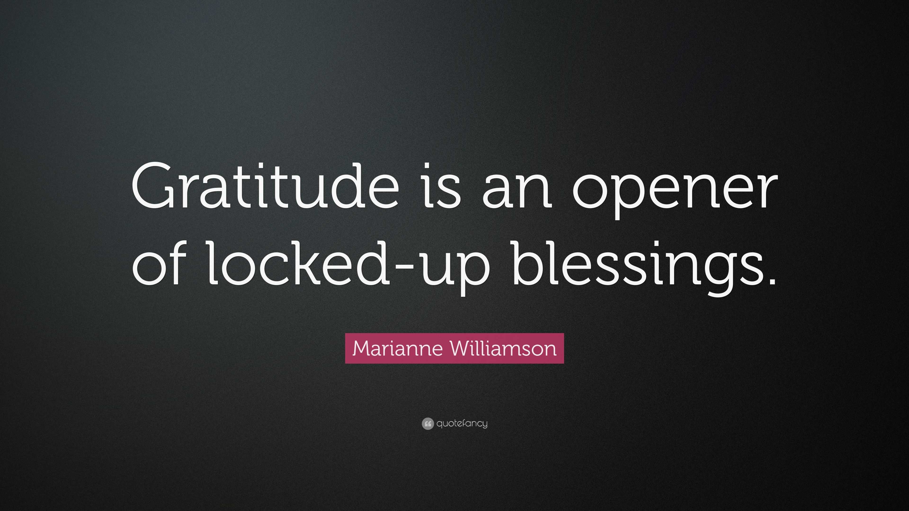 Gratitude is an opener of locked-up blessings” Marianne Williamson