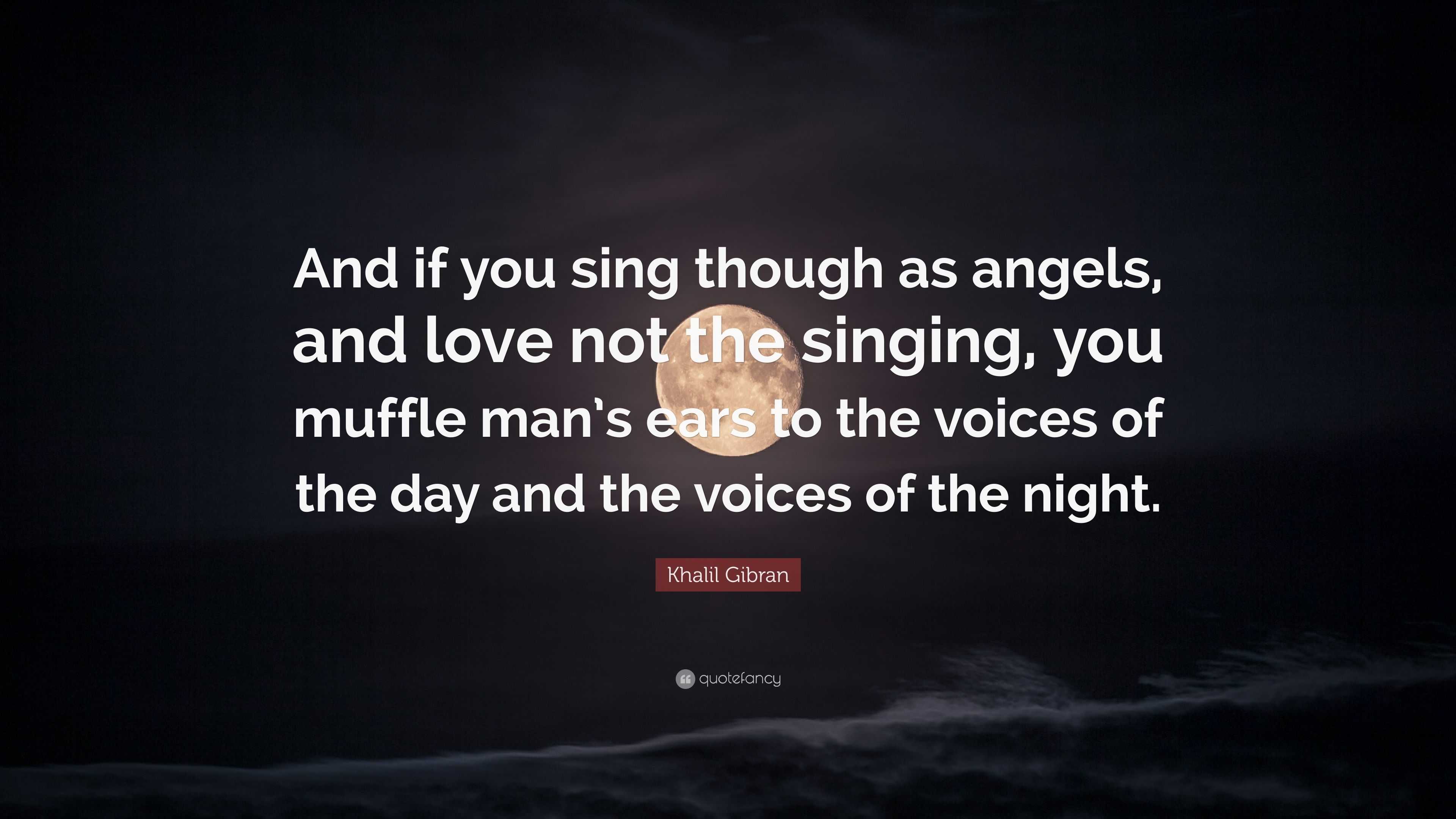 Khalil Gibran Quote: “And if you sing though as angels, and love not the  singing, you muffle man's ears to the voices of the day and the voice”