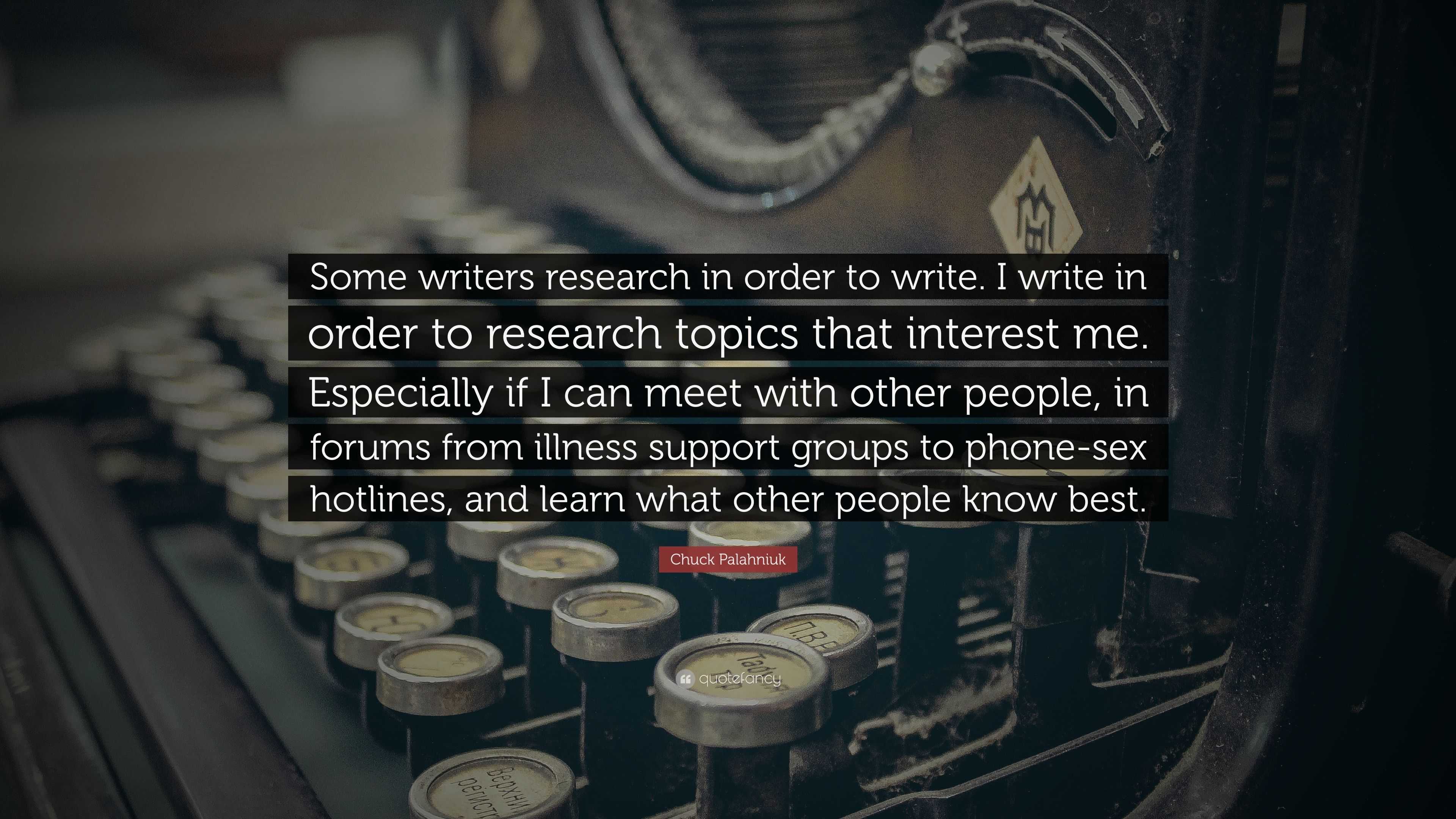 Chuck Palahniuk Quote: “Some writers research in order to write. I write in  order to research topics that interest me. Especially if I can meet ...”