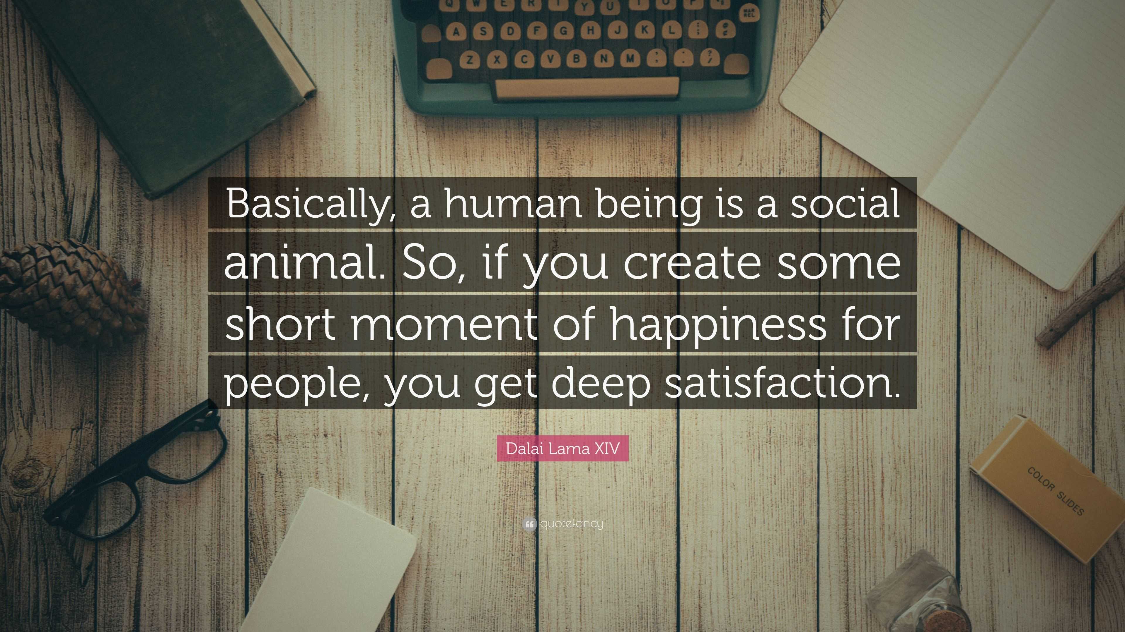 Dalai Lama XIV Quote: “Basically, a human being is a social animal. So, if  you create some short moment of happiness for people, you get deep s...”