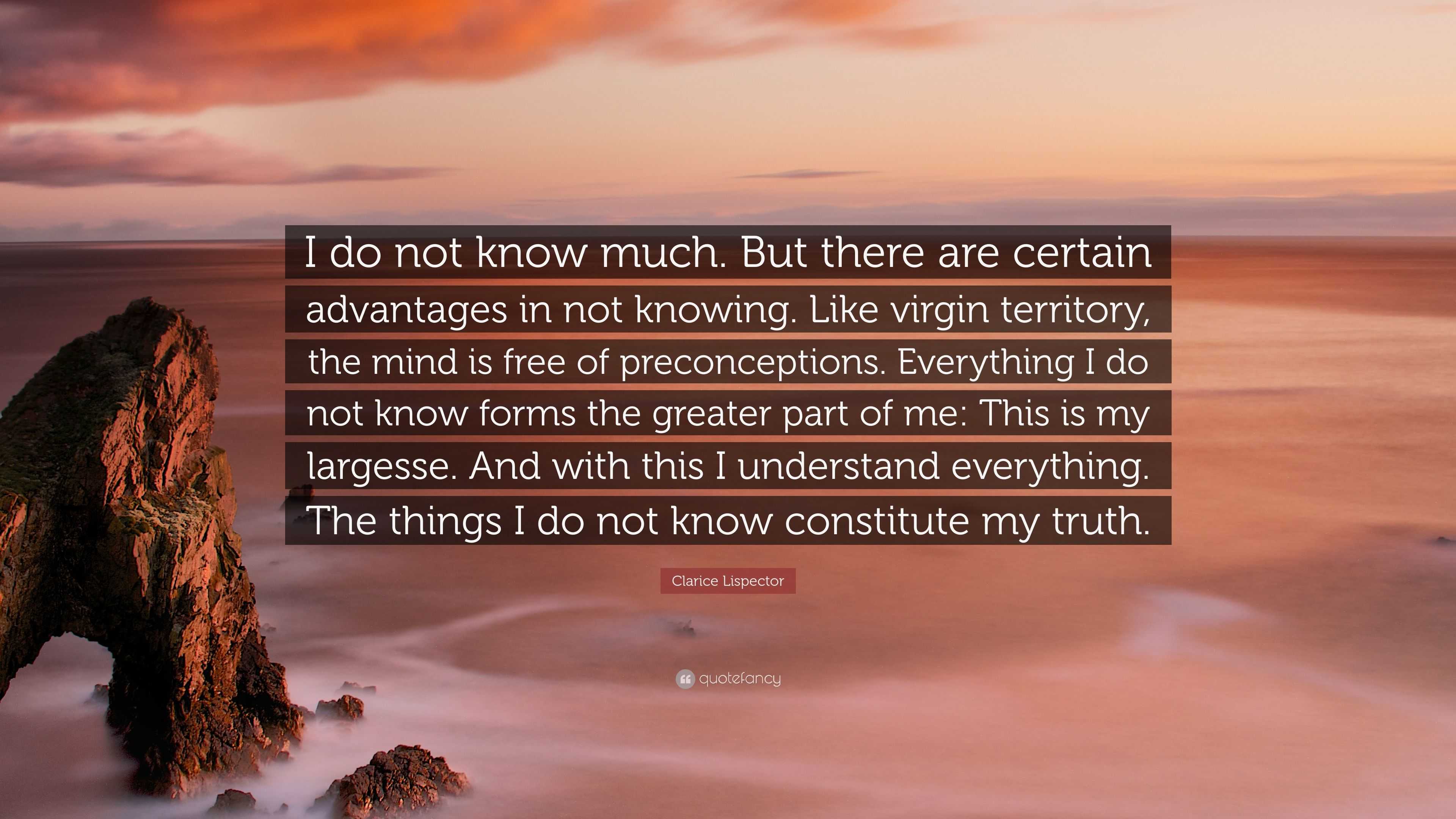 Clarice Lispector Quote: “I do not know much. But there are certain  advantages in not knowing. Like virgin territory, the mind is free of  preconce...”