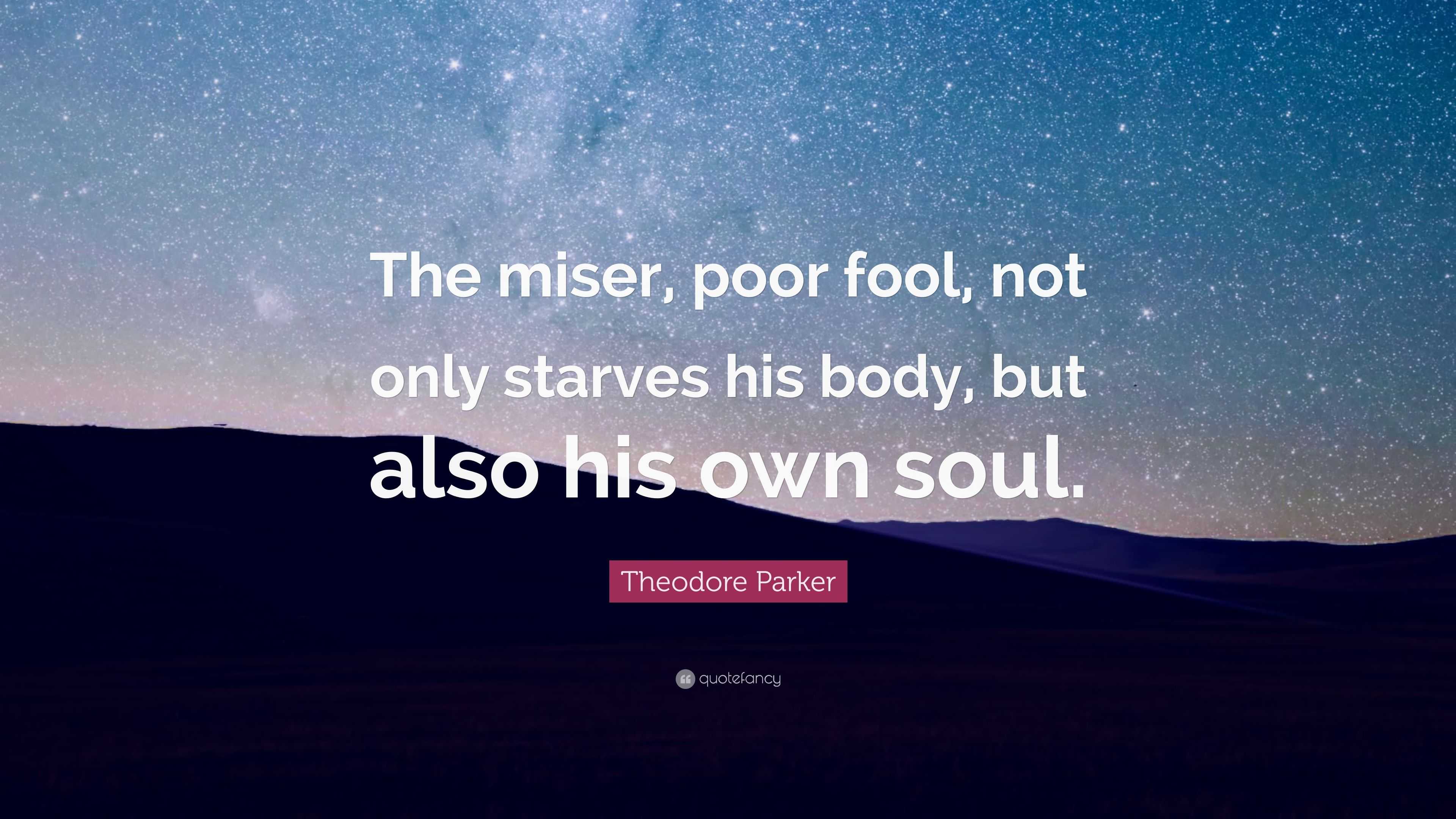 Theodore Parker Quote: “The miser, poor fool, not only starves his body ...