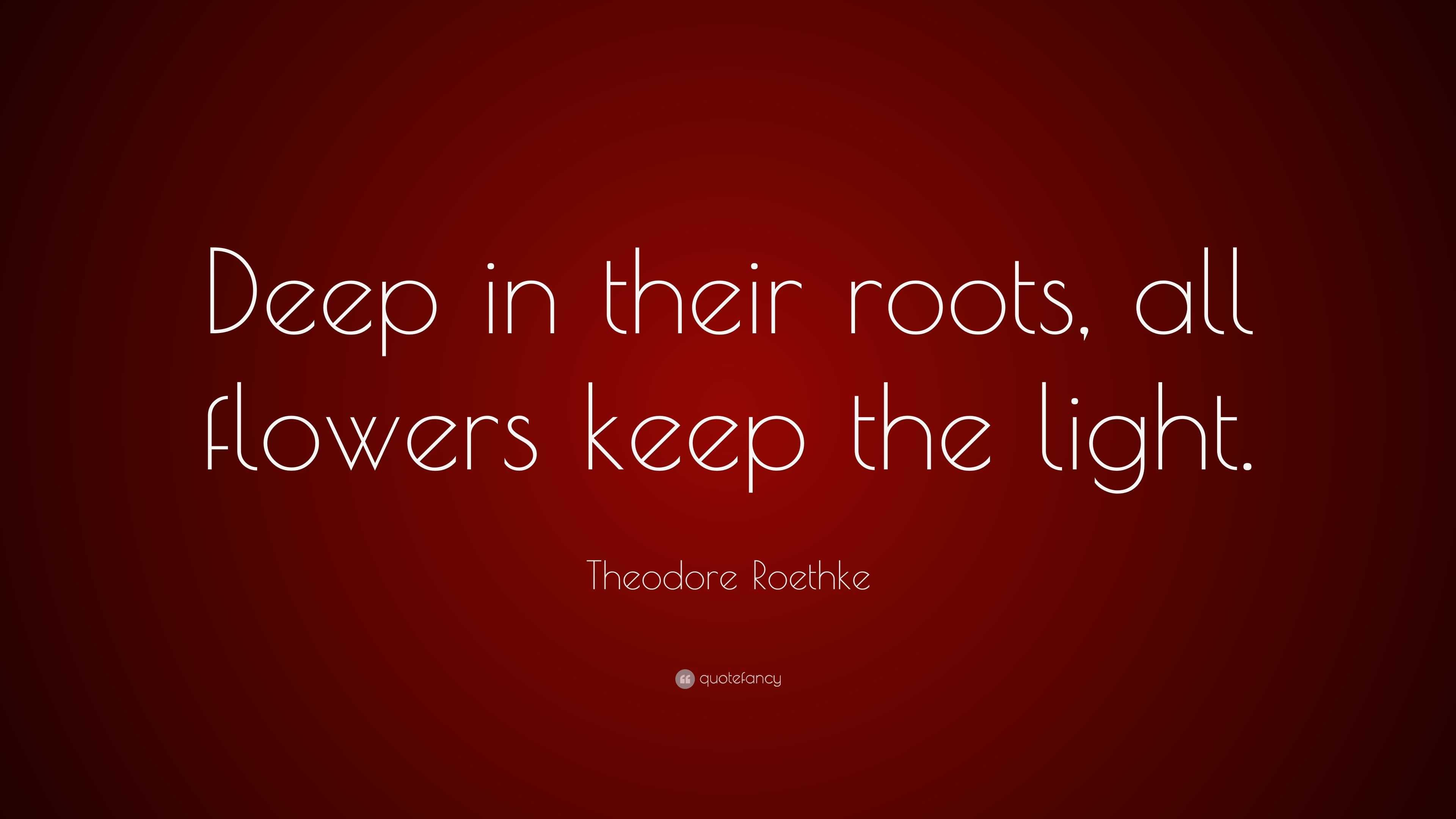 Theodore Roethke Quote “Deep in their roots, all flowers keep the light.”