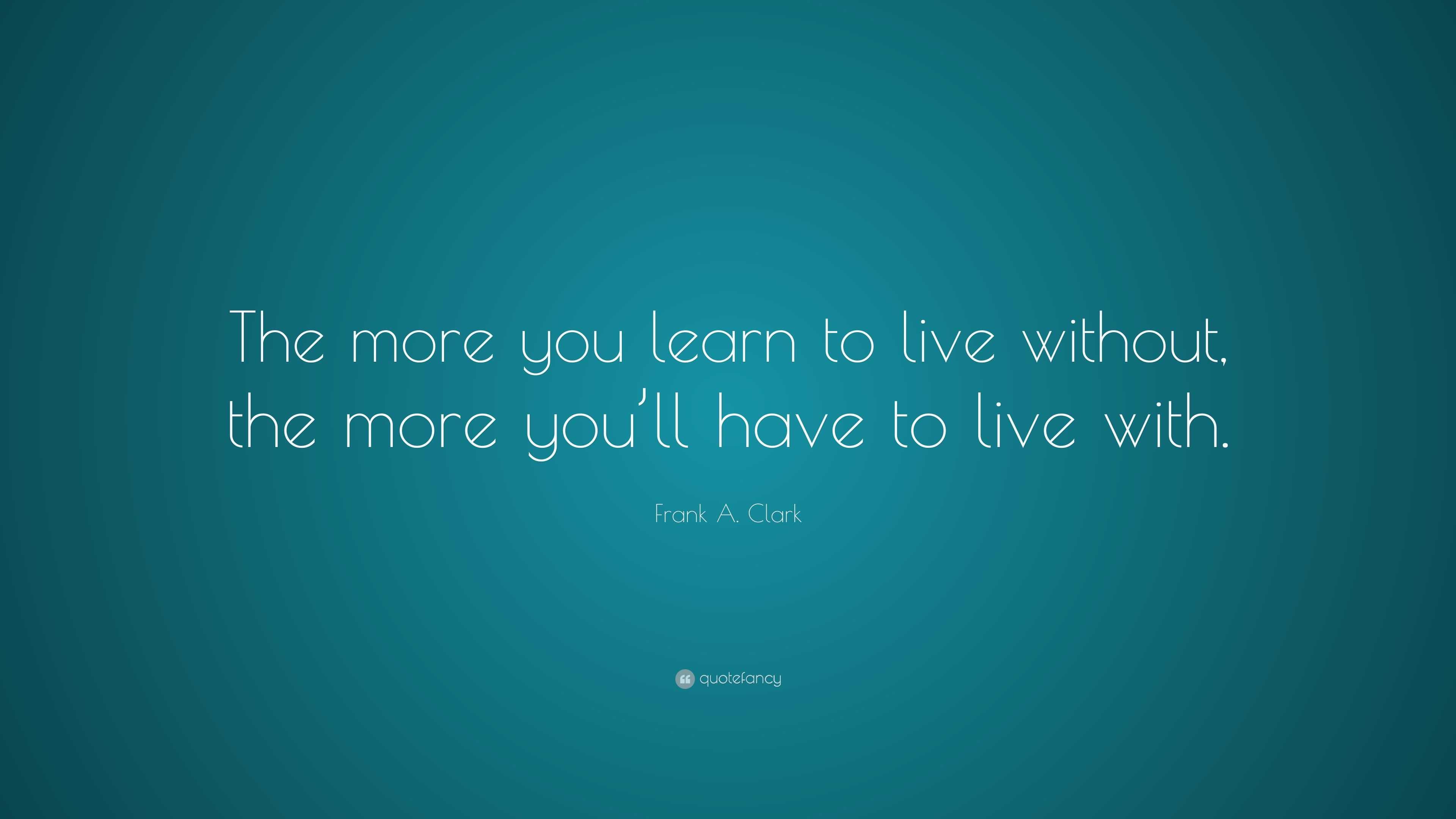 Frank A. Clark Quote: “The more you learn to live without, the more you ...