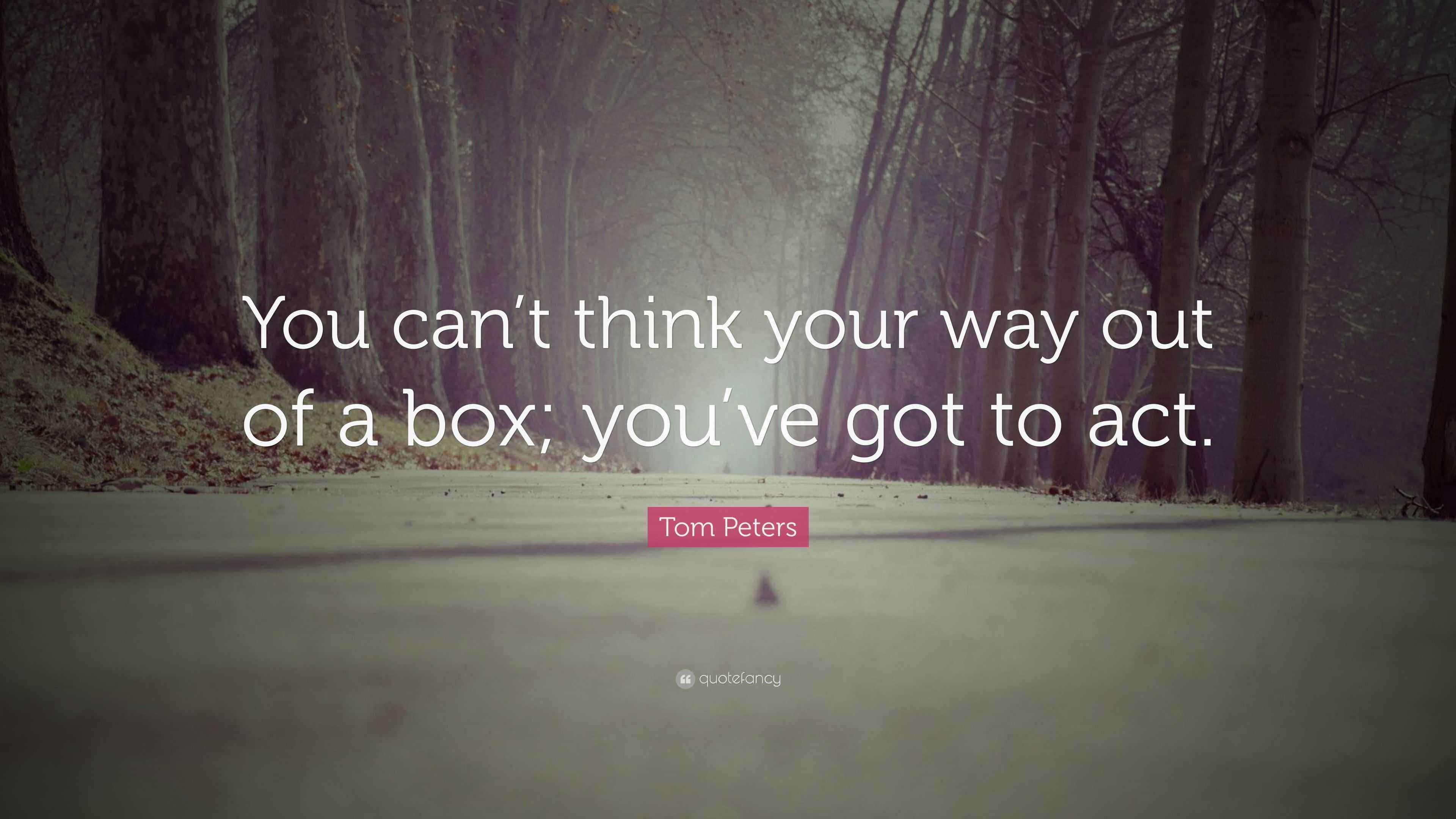 Tom Peters Quote “You can’t think your way out of a box; you’ve got to act.”