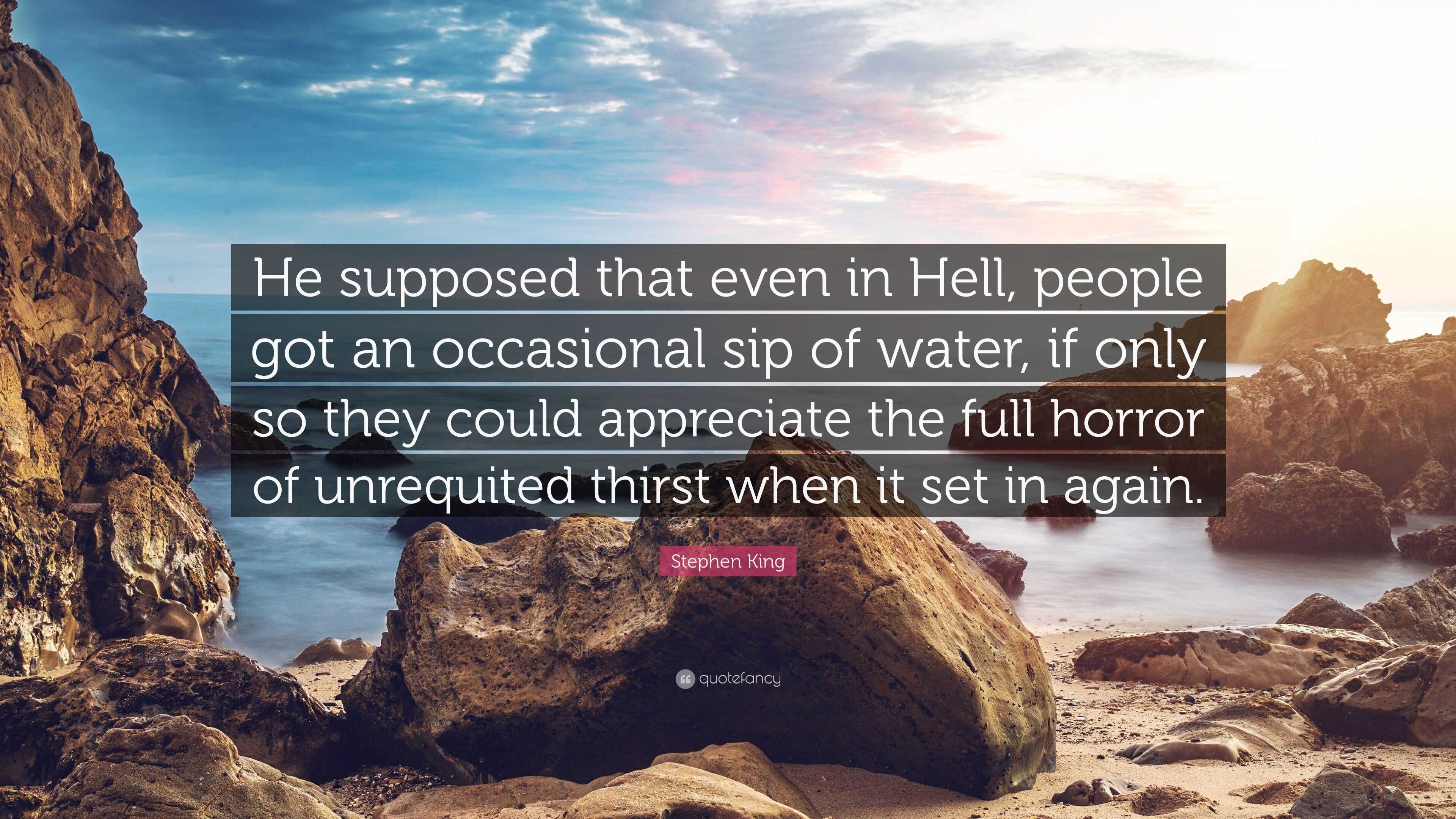 Stephen King Quote: “He supposed that even in Hell, people got an  occasional sip of water, if only so they could appreciate the full horror  o”