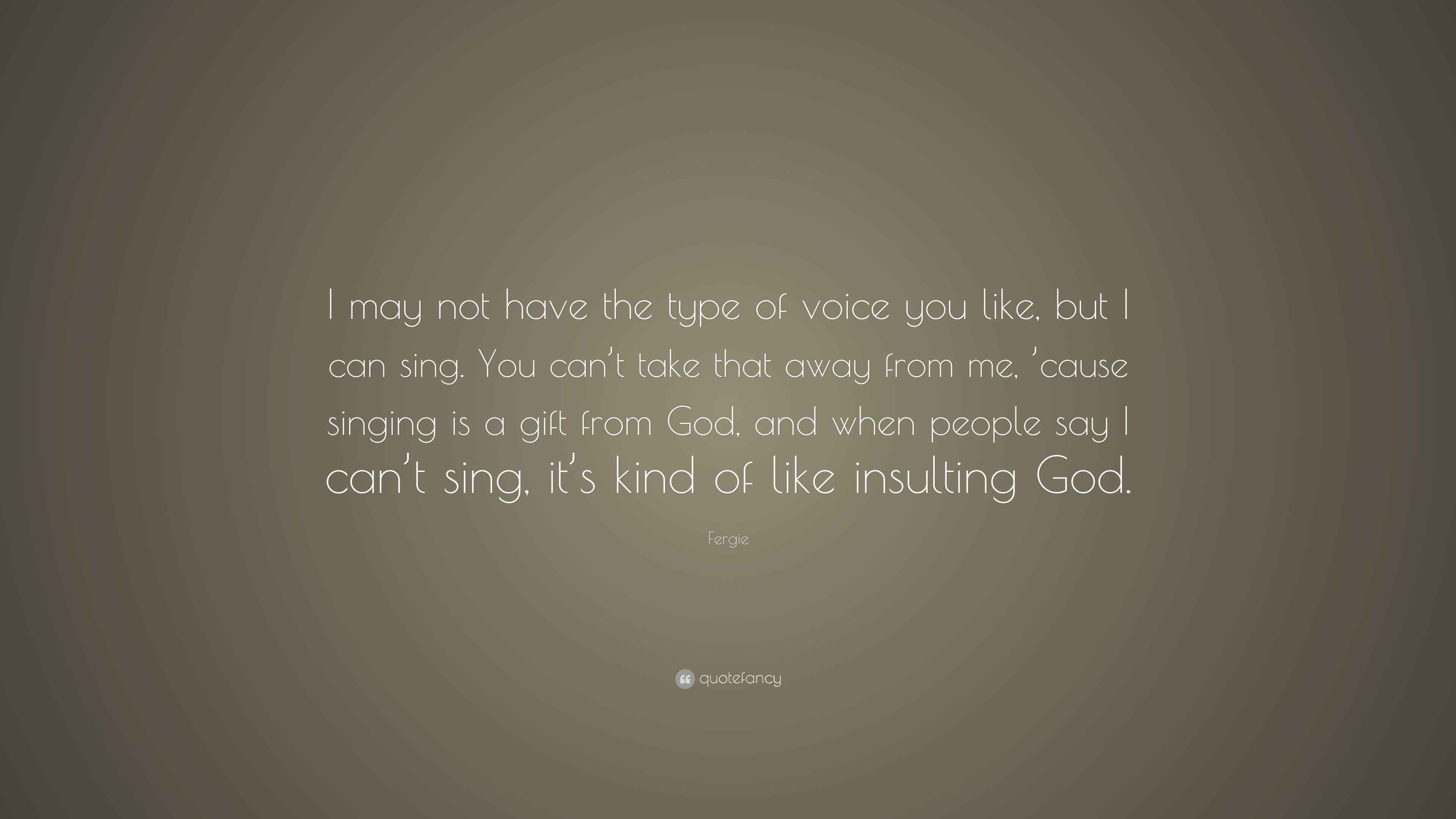 Fergie Quote I May Not Have The Type Of Voice You Like But I Can Sing You Can T Take That Away From Me Cause Singing Is A Gift Fr