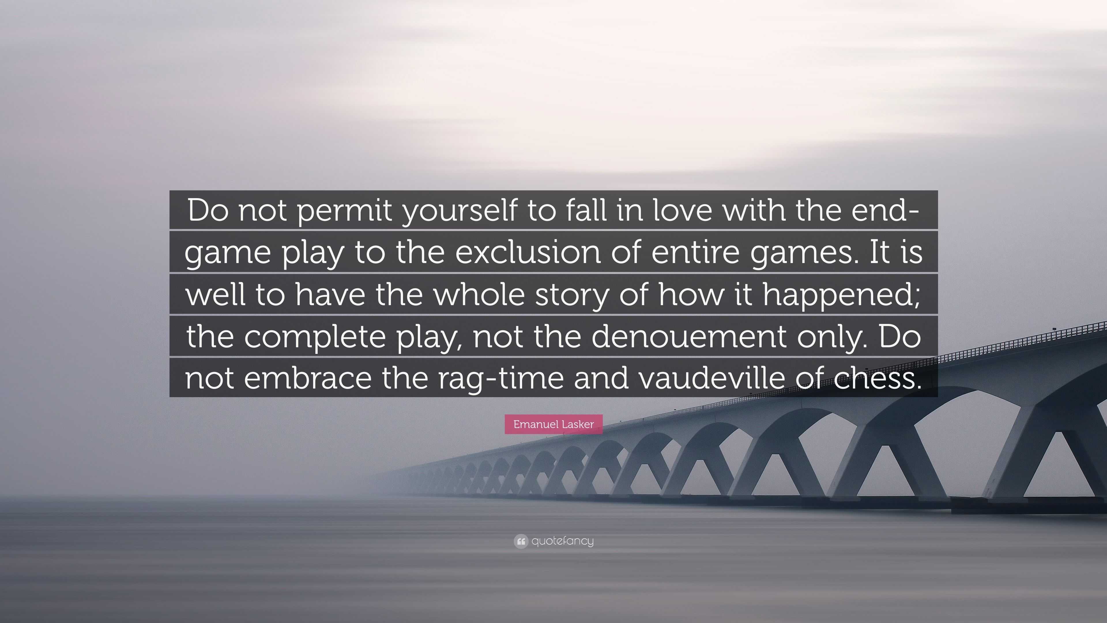 Emanuel Lasker Quote: “Do not permit yourself to fall in love with the  end-game play to the exclusion of entire games. It is well to have the w...”