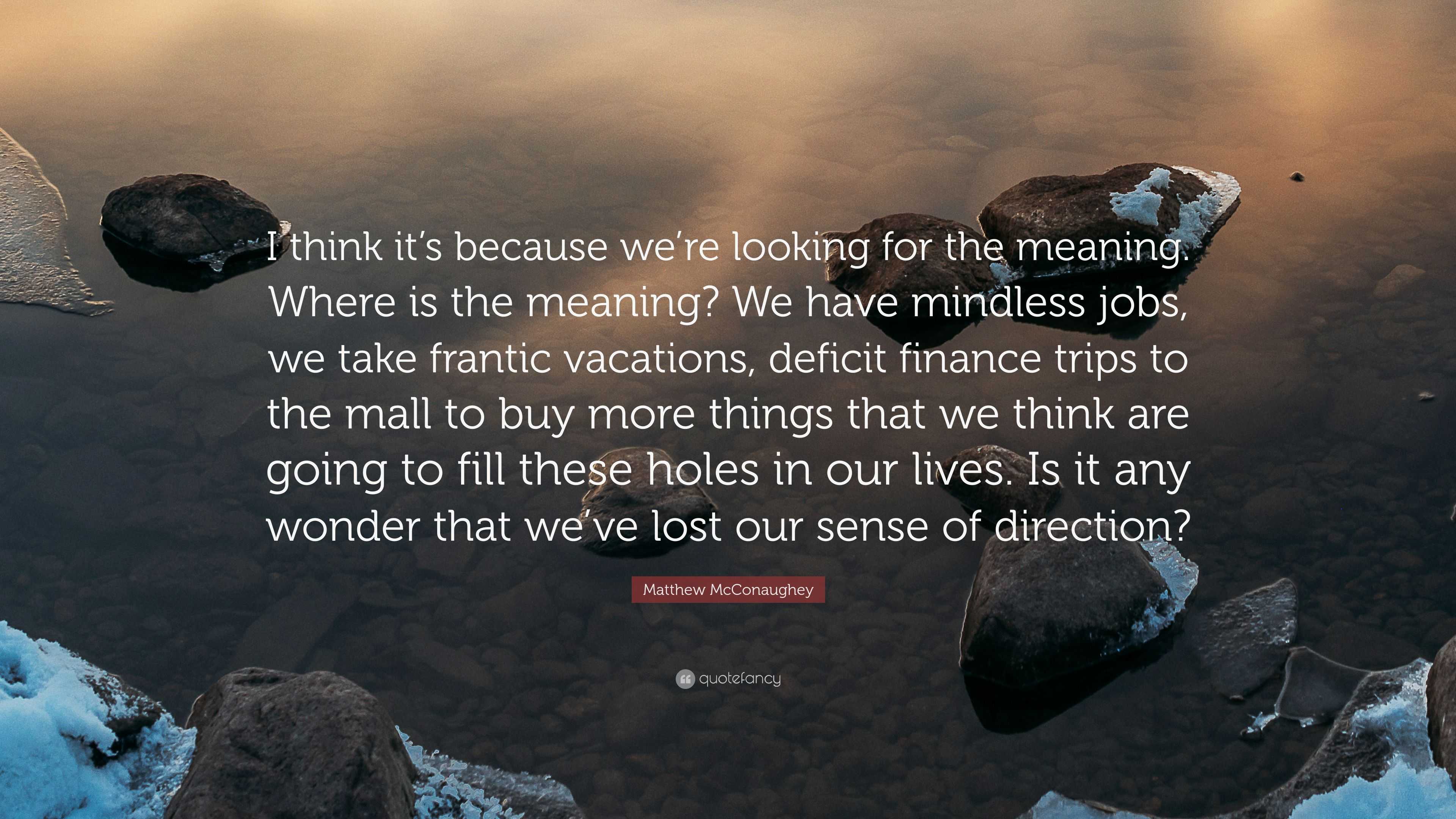 Matthew Mcconaughey Quote I Think It S Because We Re Looking For The Meaning Where Is The Meaning We Have Mindless Jobs We Take Frantic Vacatio