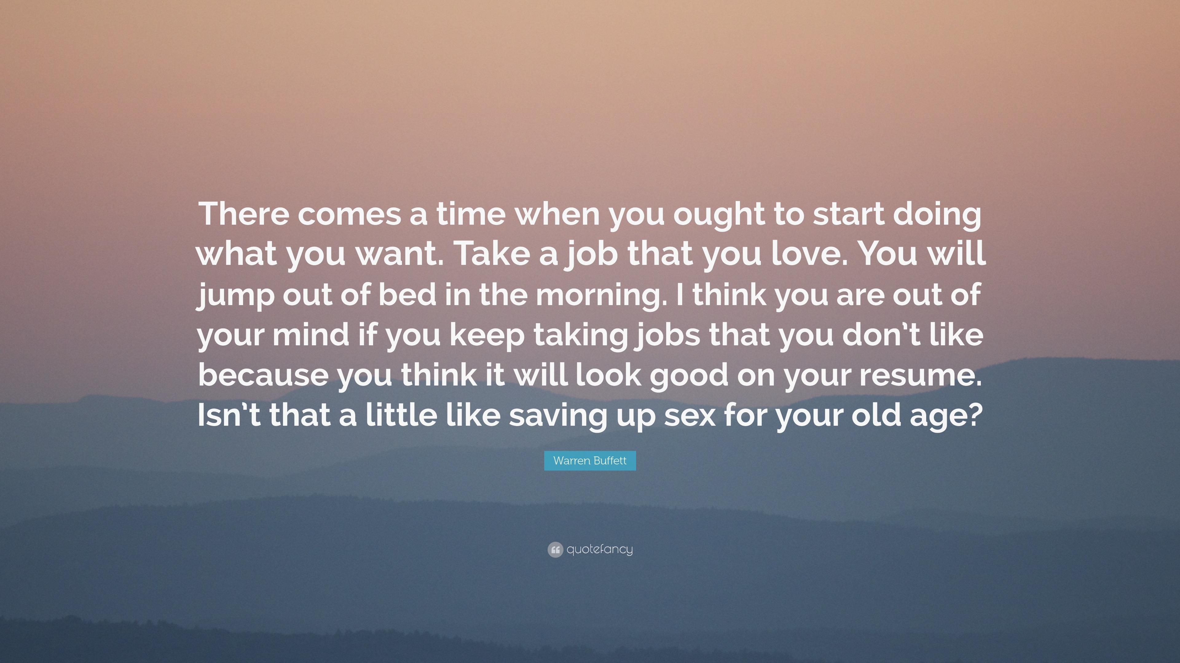 Warren Buffett Quote: “There comes a time when you ought to start doing  what you want. Take a job that you love. You will jump out of bed in th...”