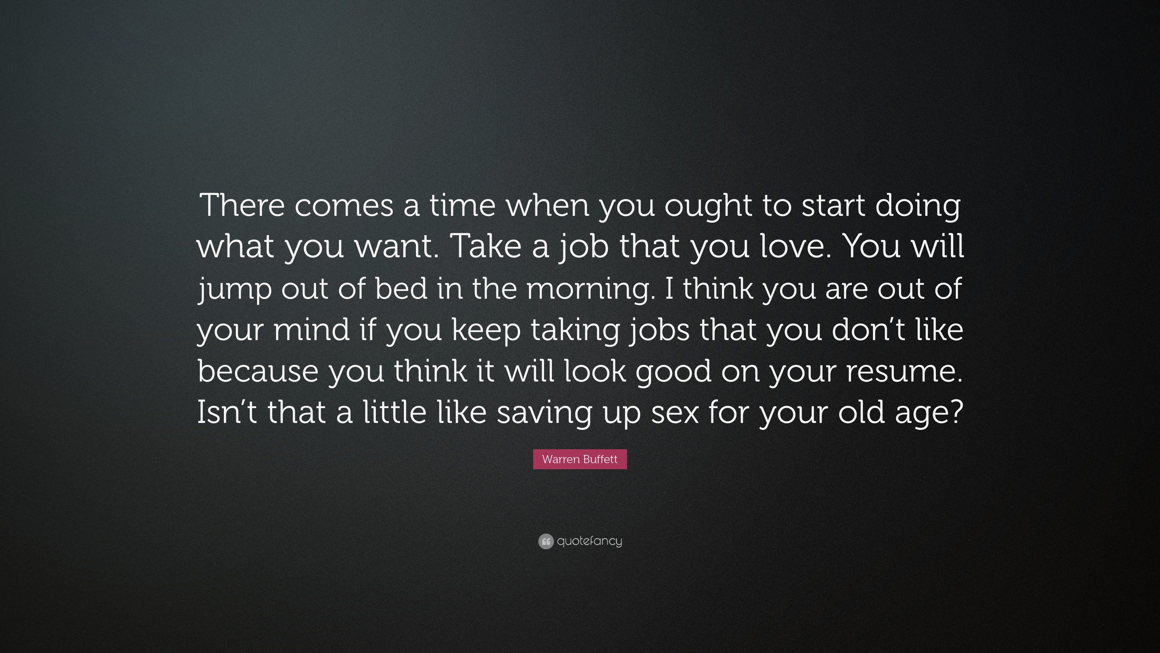 Warren Buffett Quote: “There comes a time when you ought to start doing  what you want. Take a job that you love. You will jump out of bed in th...”