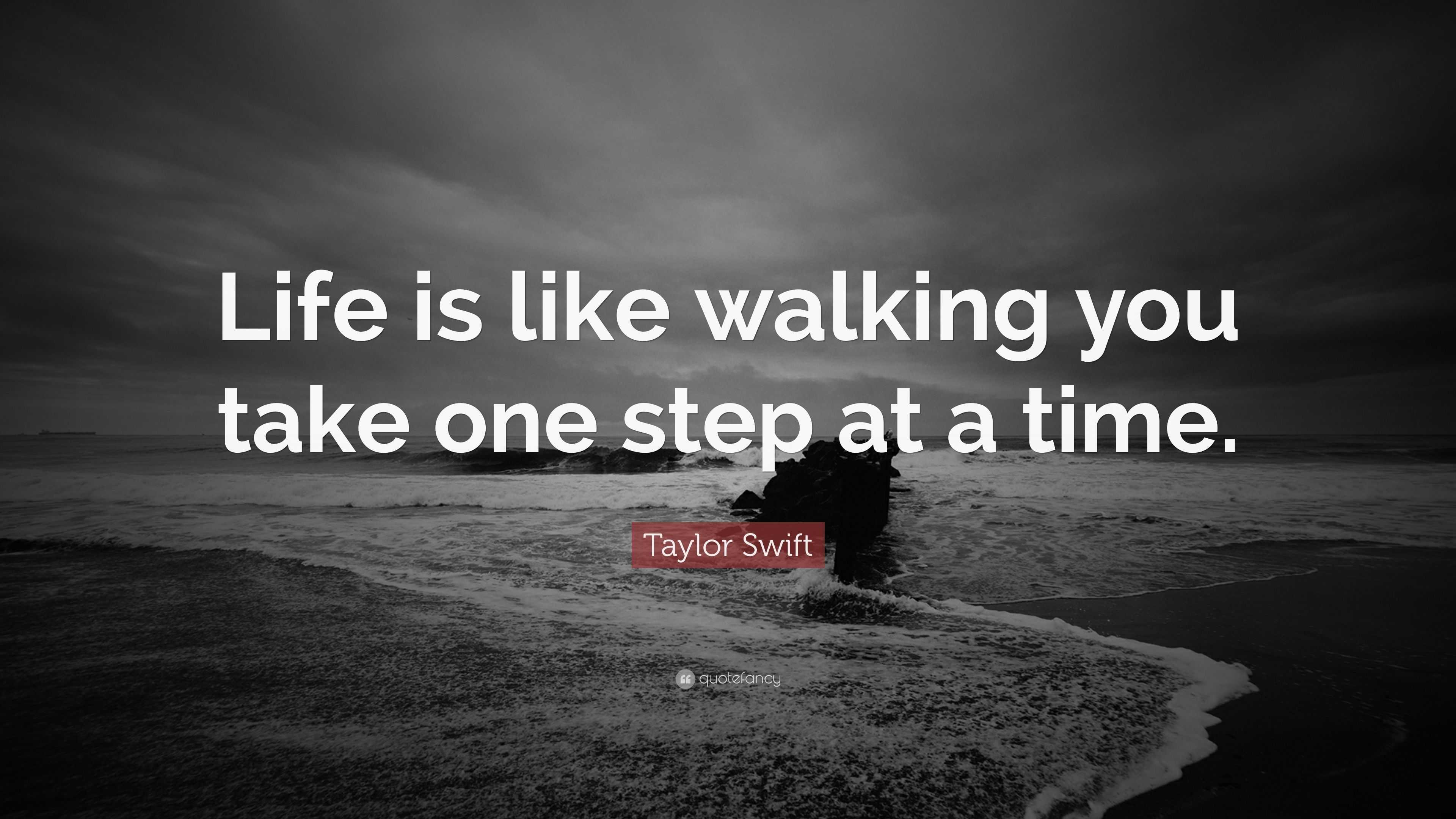 Life is like walking you take one step at a time. 
