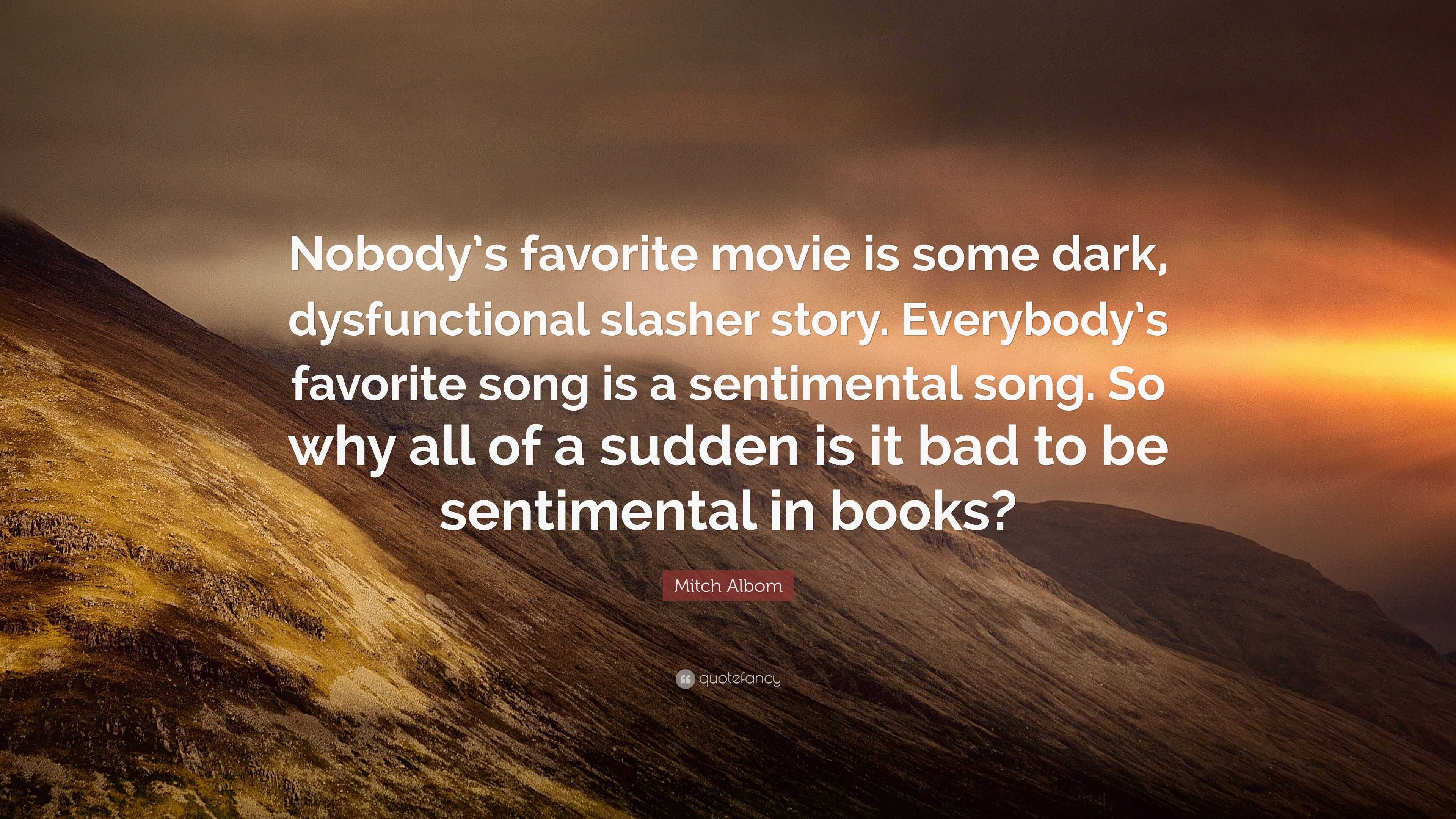 Mitch Albom Quote: “Nobody's favorite movie is some dark, dysfunctional  slasher story. Everybody's favorite song is a sentimental song. So w”