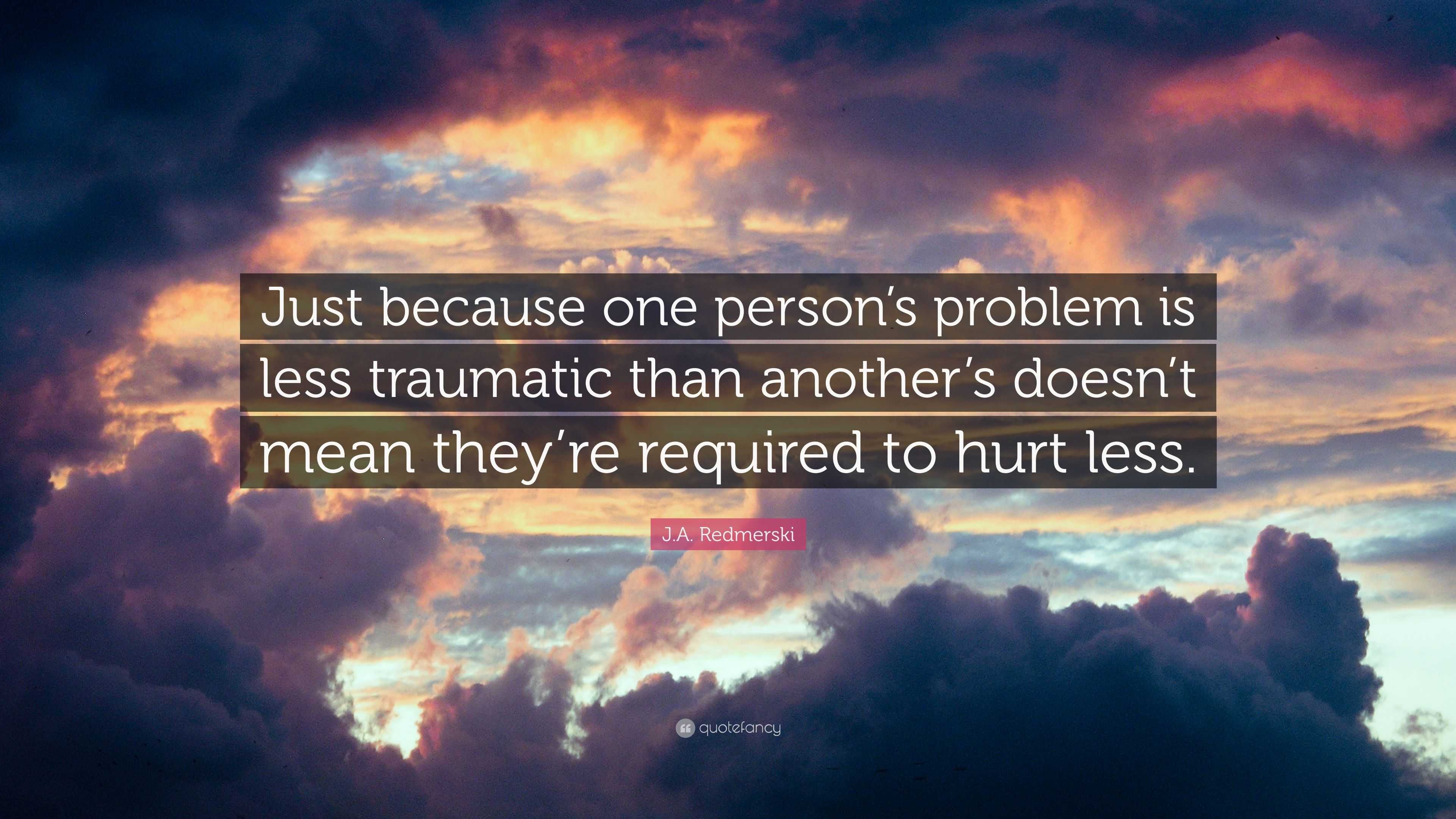 J.A. Redmerski Quote: “Just because one person's problem is less traumatic  than another's doesn't mean