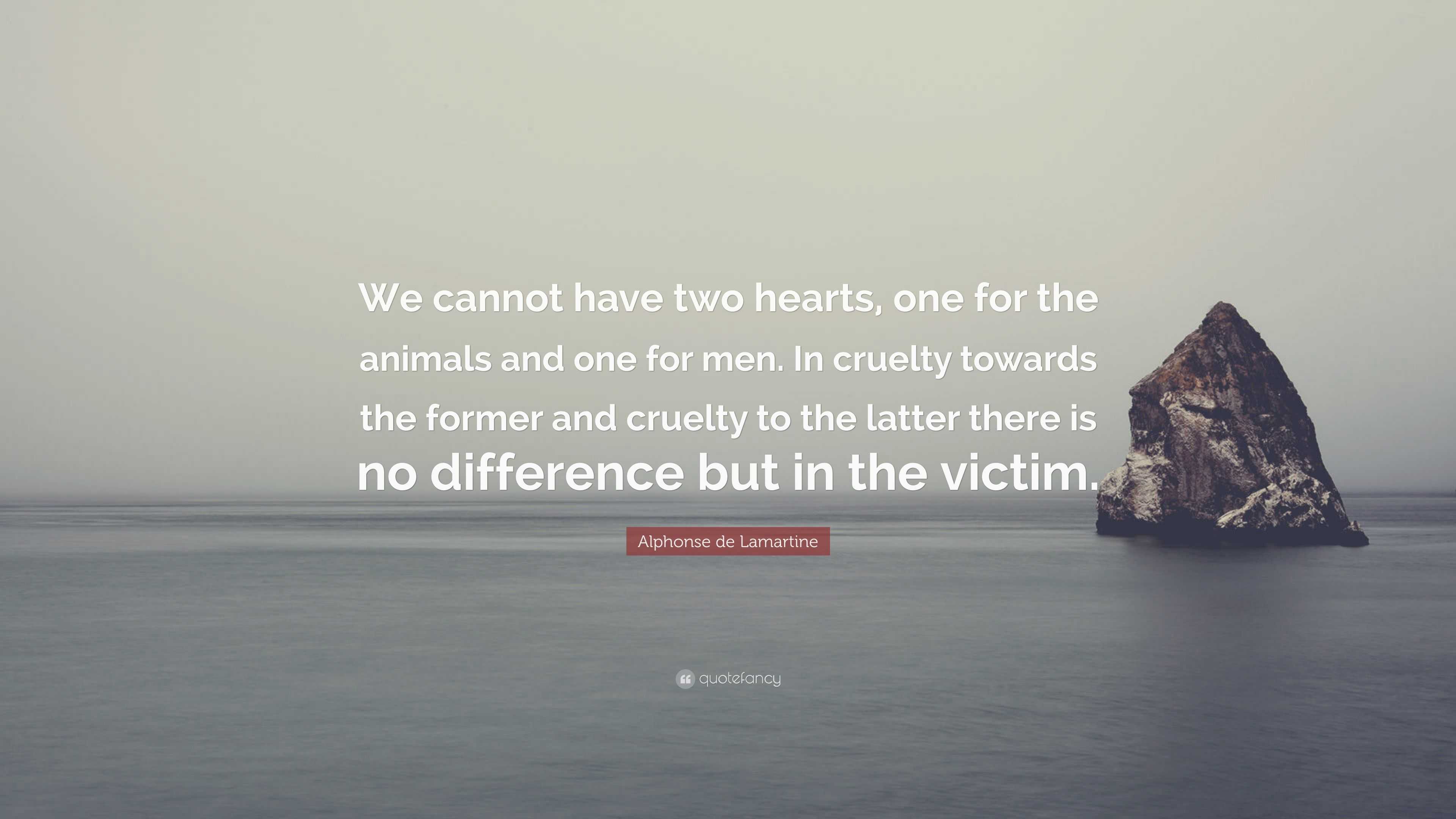 Alphonse de Lamartine Quote: “We cannot have two hearts, one for the animals  and one for men. In cruelty towards the former and cruelty to the latter  ...”