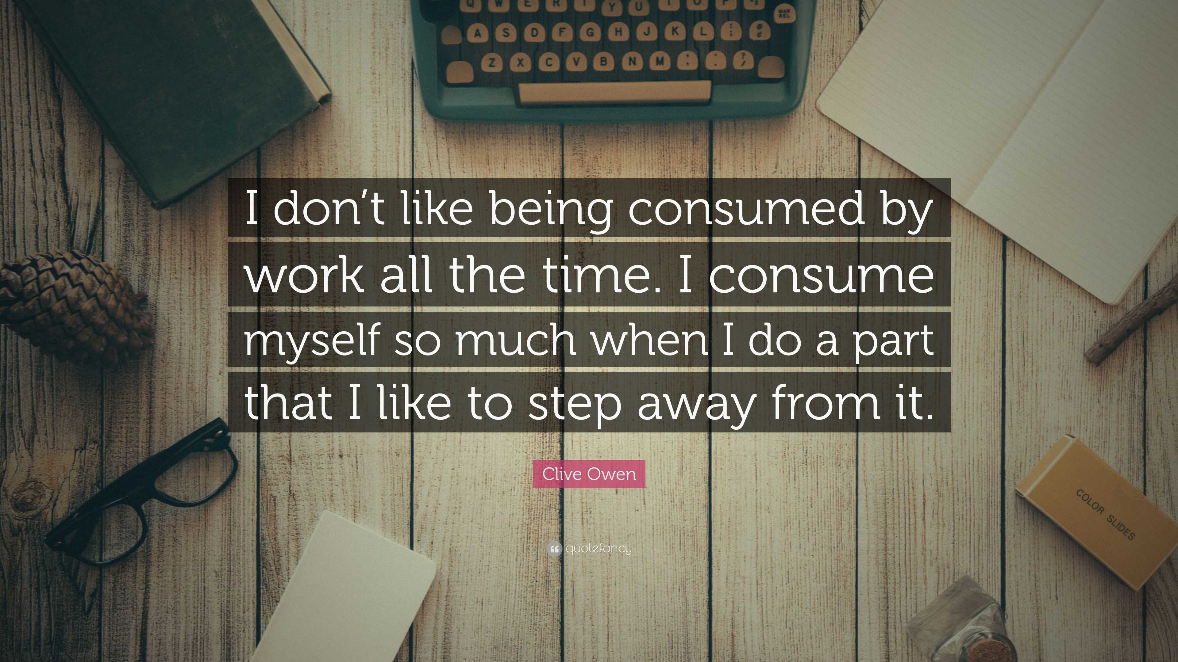 “I don’t like being consumed by work all the time. I consume myself so ...