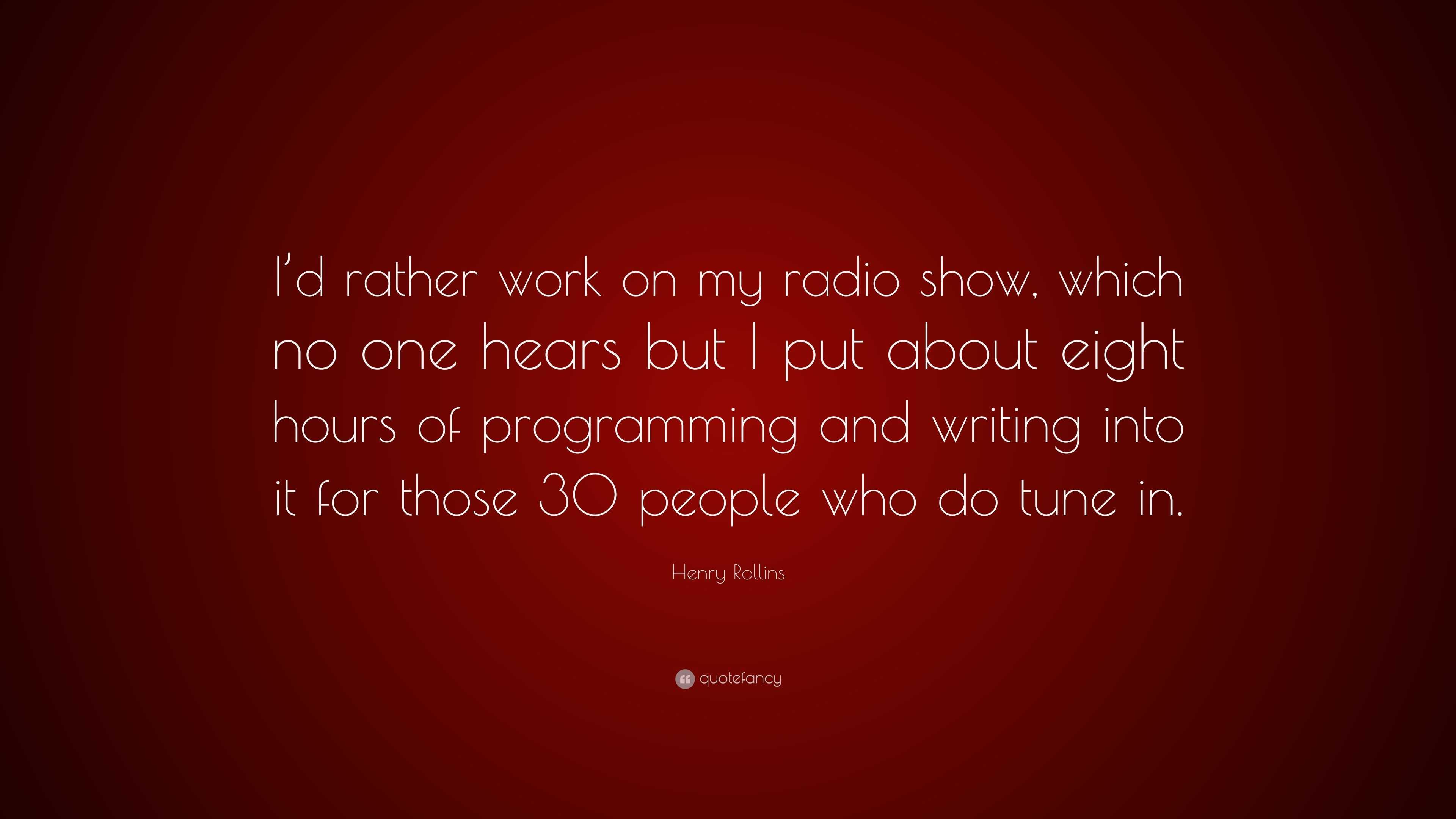 Henry Rollins Quote: “I'd rather work on my radio show, which no one hears  but I put about eight hours of programming and writing into it for ...”