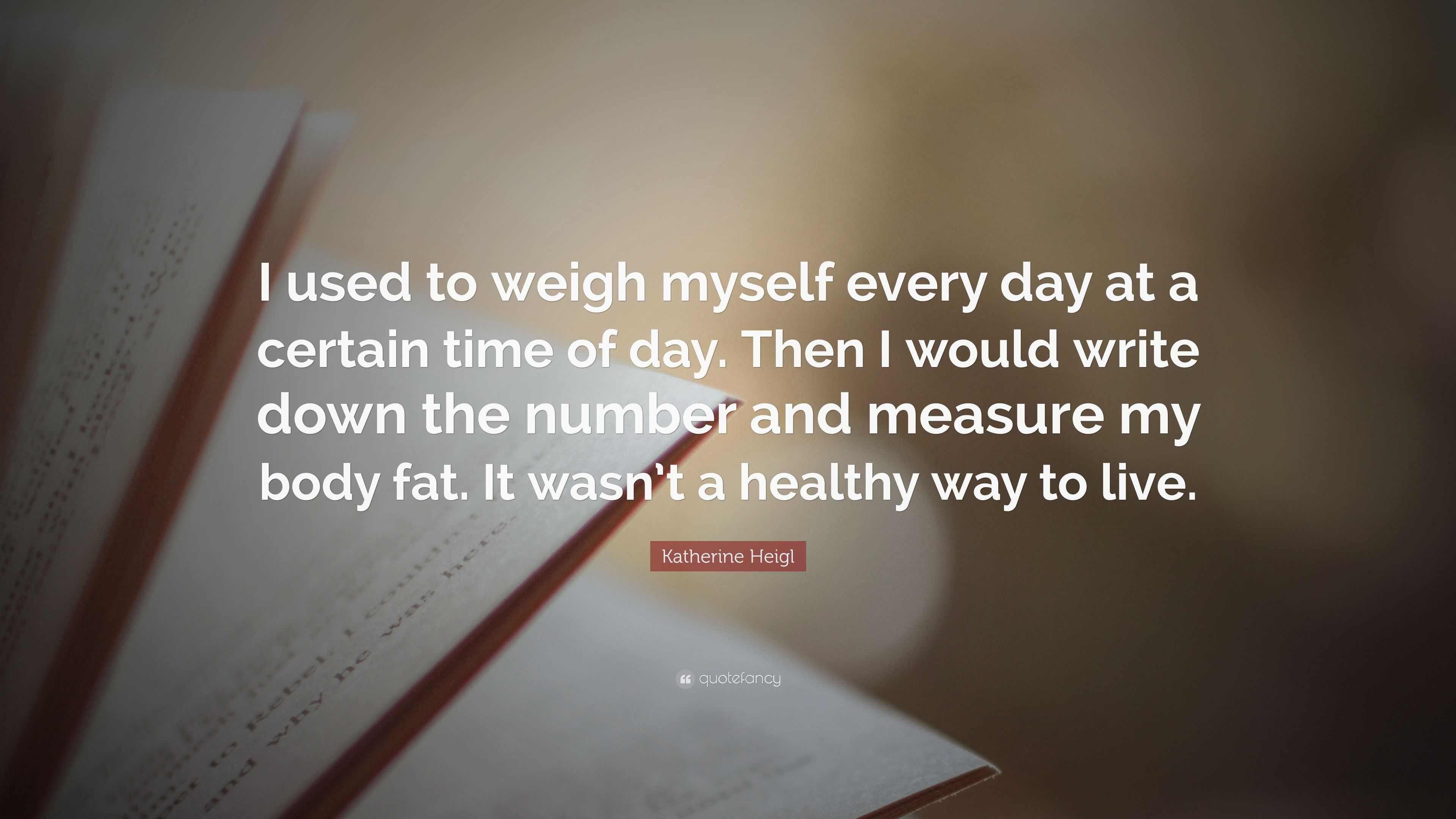 Katherine Heigl Quote: “I used to weigh myself every day at a certain time  of day. Then I would write down the number and measure my body fat. I...”